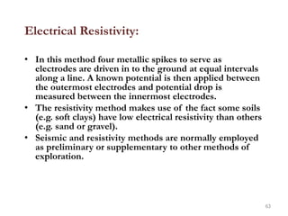 Electrical Resistivity:
• In this method four metallic spikes to serve as
electrodes are driven in to the ground at equal intervals
along a line. A known potential is then applied between
the outermost electrodes and potential drop is
measured between the innermost electrodes.
• The resistivity method makes use of the fact some soils
(e.g. soft clays) have low electrical resistivity than others
(e.g. sand or gravel).
• Seismic and resistivity methods are normally employed
as preliminary or supplementary to other methods of
exploration.
63
 