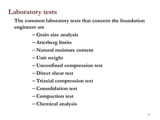 Laboratory tests
The common laboratory tests that concern the foundation
engineers are
– Grain size analysis
– Atterberg limits
– Natural moisture content
– Unit weight
– Unconfined compression test
– Direct shear test
– Triaxial compression test
– Consolidation test
– Compaction test
– Chemical analysis
64
 