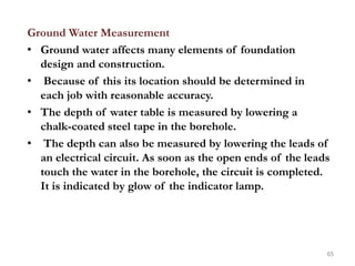 Ground Water Measurement
• Ground water affects many elements of foundation
design and construction.
• Because of this its location should be determined in
each job with reasonable accuracy.
• The depth of water table is measured by lowering a
chalk-coated steel tape in the borehole.
• The depth can also be measured by lowering the leads of
an electrical circuit. As soon as the open ends of the leads
touch the water in the borehole, the circuit is completed.
It is indicated by glow of the indicator lamp.
65
 