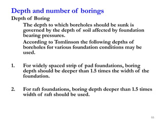 Depth and number of borings
Depth of Boring
The depth to which boreholes should be sunk is
governed by the depth of soil affected by foundation
bearing pressures.
According to Tomlinson the following depths of
boreholes for various foundation conditions may be
used.
1. For widely spaced strip of pad foundations, boring
depth should be deeper than 1.5 times the width of the
foundation.
2. For raft foundations, boring depth deeper than 1.5 times
width of raft should be used.
66
 