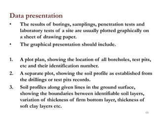 Data presentation
• The results of borings, samplings, penetration tests and
laboratory tests of a site are usually plotted graphically on
a sheet of drawing paper.
• The graphical presentation should include.
1. A plot plan, showing the location of all boreholes, test pits,
etc and their identification number.
2. A separate plot, showing the soil profile as established from
the drillings or test pits records.
3. Soil profiles along given lines in the ground surface,
showing the boundaries between identifiable soil layers,
variation of thickness of firm bottom layer, thickness of
soft clay layers etc.
69
 