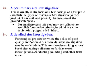 iii. A preliminary site investigation:
This is usually in the form of a few borings or a test pit to
establish the types of materials, Stratification (vertical
profile) of the soil, and possibly the location of the
ground water level.
 For small projects this step may be sufficient to
establish foundation criteria, in which case the
exploration program is finished.
iv. A detailed site investigation:
For complex projects or where the soil is of poor
quality and/or erratic, a more detailed investigation
may be undertaken. This may involve sinking several
boreholes, taking soil samples for laboratory
investigations, conducting sounding and other field
tests.
7
 