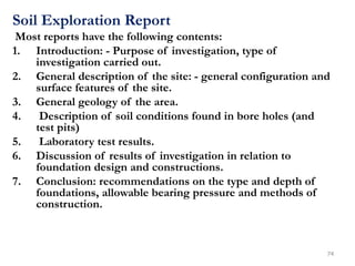 Soil Exploration Report
Most reports have the following contents:
1. Introduction: - Purpose of investigation, type of
investigation carried out.
2. General description of the site: - general configuration and
surface features of the site.
3. General geology of the area.
4. Description of soil conditions found in bore holes (and
test pits)
5. Laboratory test results.
6. Discussion of results of investigation in relation to
foundation design and constructions.
7. Conclusion: recommendations on the type and depth of
foundations, allowable bearing pressure and methods of
construction.
74
 