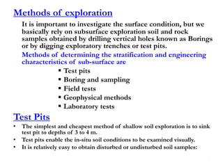 Methods of exploration
It is important to investigate the surface condition, but we
basically rely on subsurface exploration soil and rock
samples obtained by drilling vertical holes known as Borings
or by digging exploratory trenches or test pits.
Methods of determining the stratification and engineering
characteristics of sub-surface are
 Test pits
 Boring and sampling
 Field tests
 Geophysical methods
 Laboratory tests
Test Pits
• The simplest and cheapest method of shallow soil exploration is to sink
test pit to depths of 3 to 4 m.
• Test pits enable the in-situ soil conditions to be examined visually.
• It is relatively easy to obtain disturbed or undisturbed soil samples:
8
 