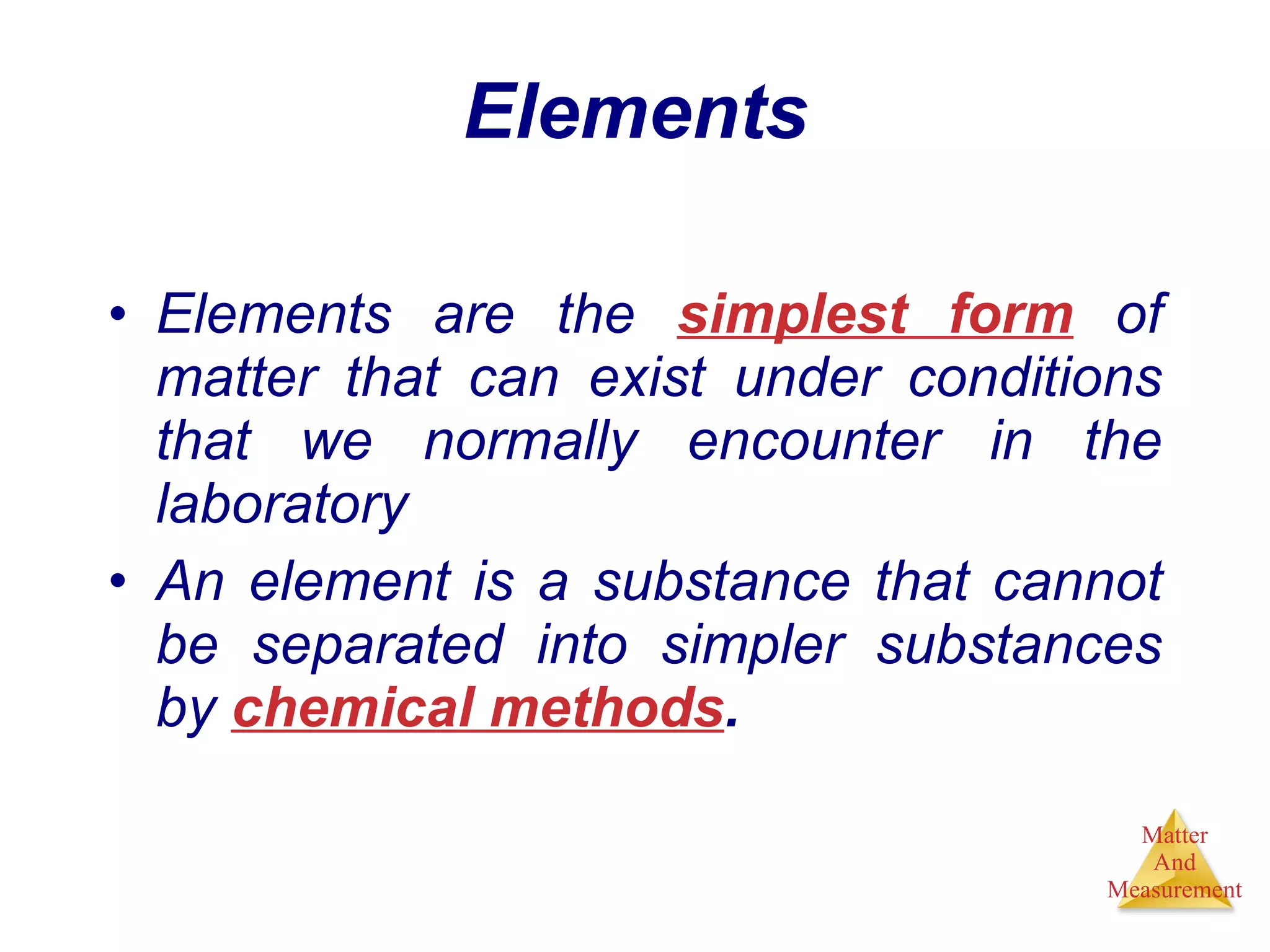 Elements Elements are the  simplest form  of matter that can exist under conditions that we normally encounter in the laboratory An element is a substance that cannot be separated into simpler substances by  chemical methods . 