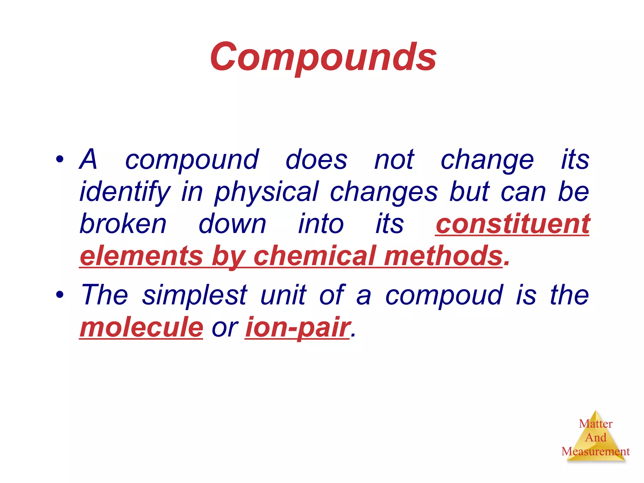 Compounds A compound does not change its identify in physical changes but can be broken down into its  constituent elements by chemical methods . The simplest unit of a compoud is the  molecule  or  ion-pair . 