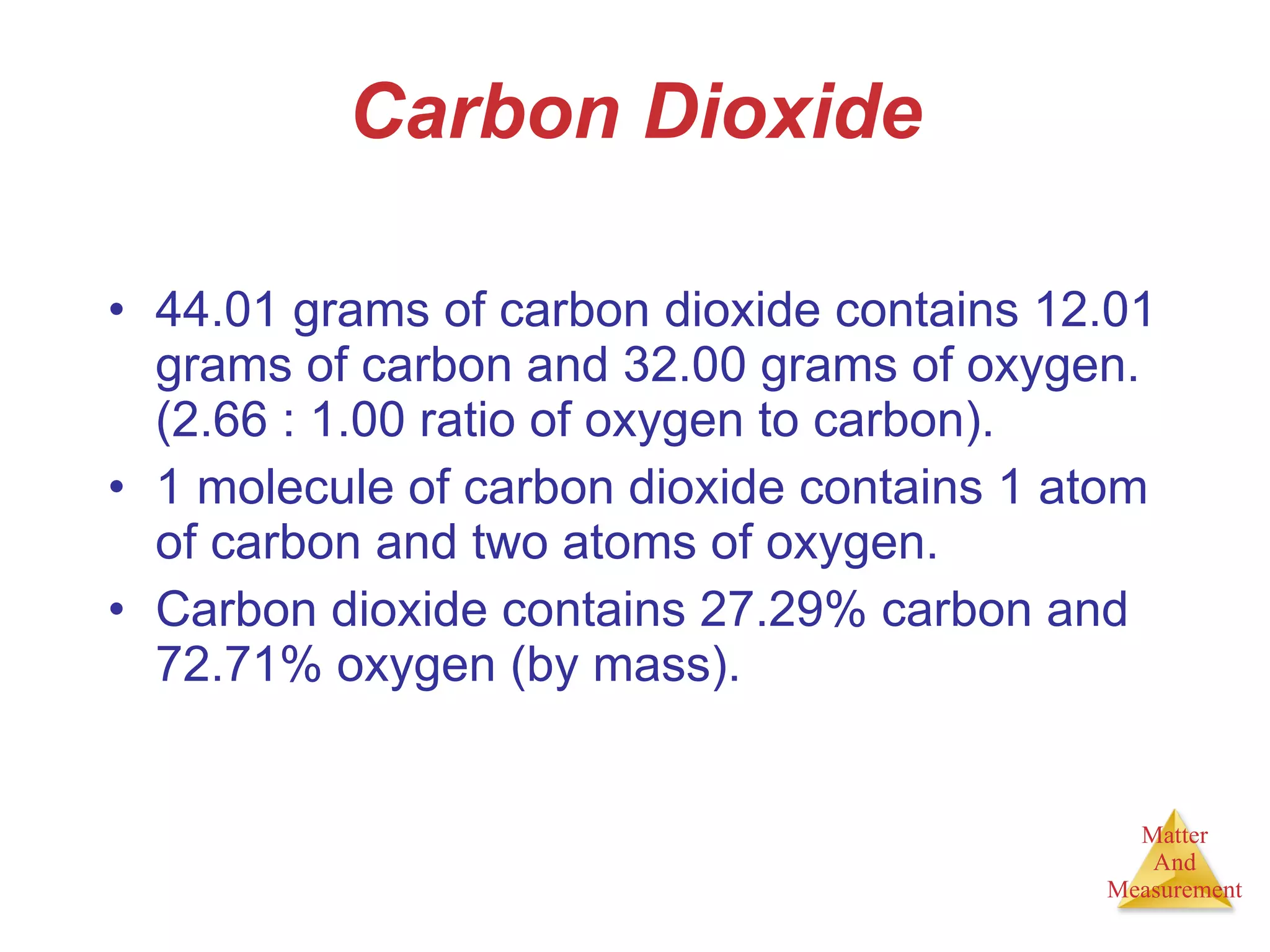 Carbon Dioxide 44.01 grams of carbon dioxide contains 12.01 grams of carbon and 32.00 grams of oxygen.  (2.66 : 1.00 ratio of oxygen to carbon). 1 molecule of carbon dioxide contains 1 atom of carbon and two atoms of oxygen. Carbon dioxide contains 27.29% carbon and 72.71% oxygen (by mass). 