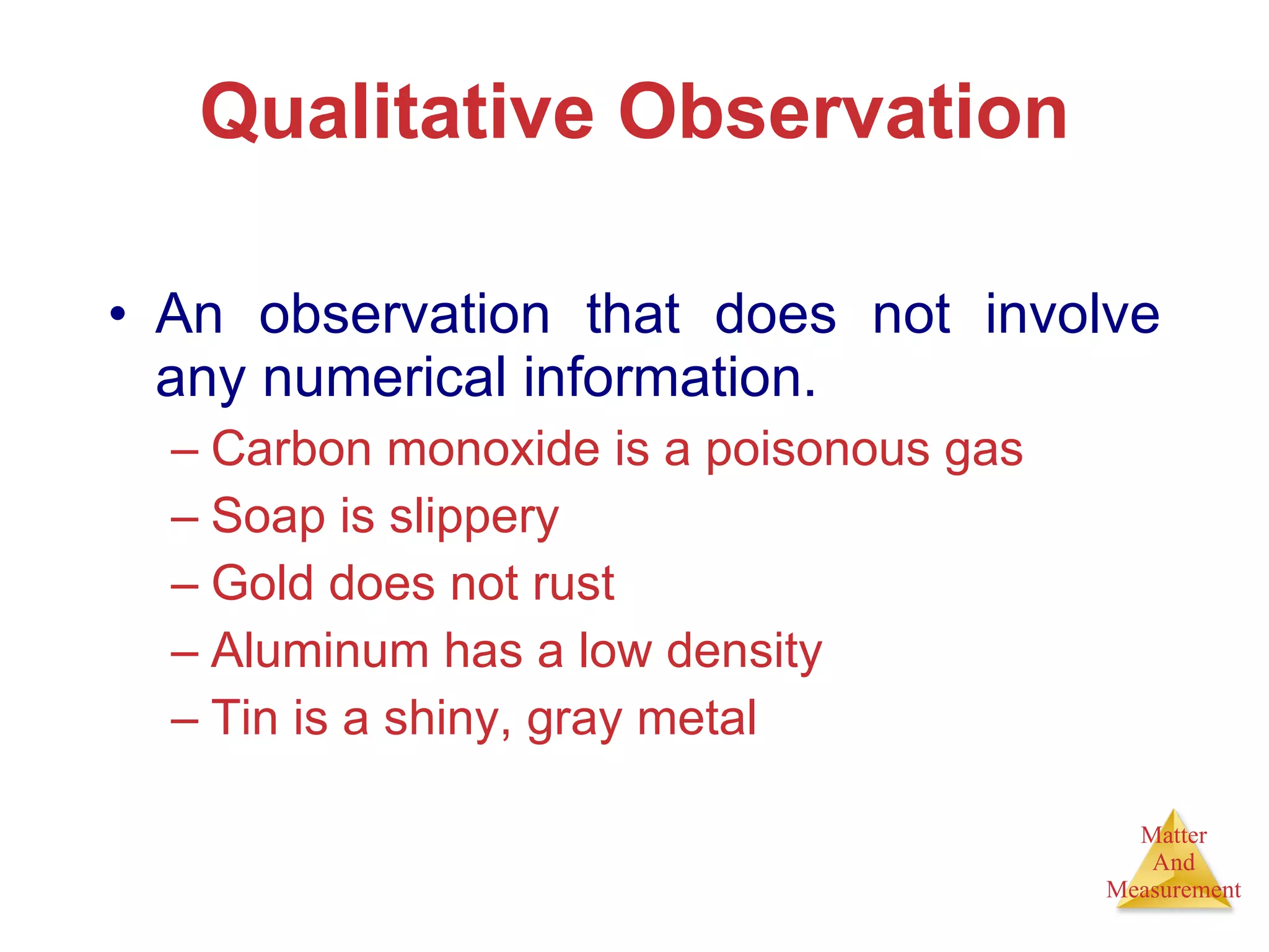 Qualitative Observation An observation that does not involve any numerical information. Carbon monoxide is a poisonous gas Soap is slippery Gold does not rust Aluminum has a low density Tin is a shiny, gray metal 