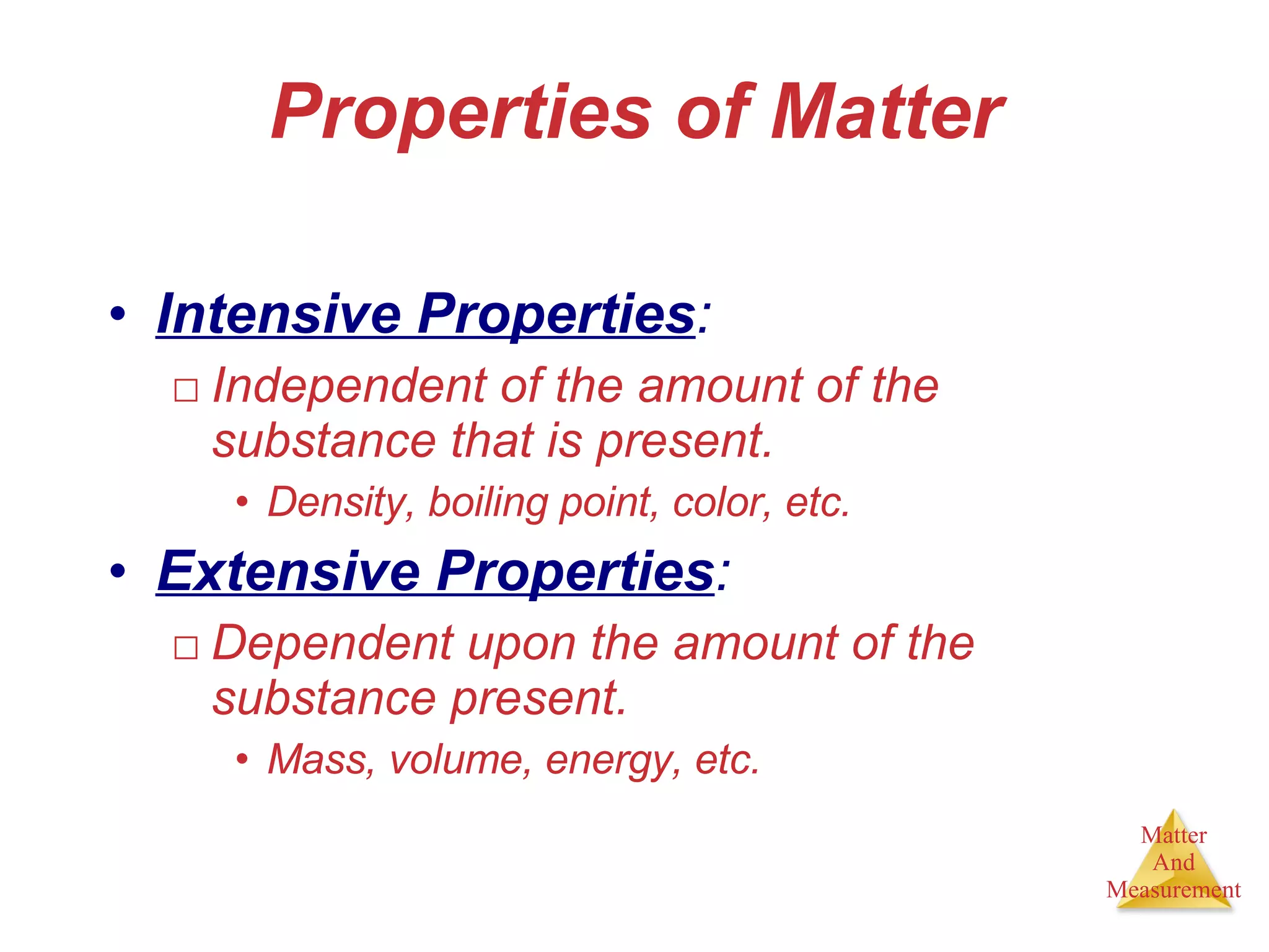 Properties of Matter Intensive Properties : Independent of the amount of the substance that is present. Density, boiling point, color, etc. Extensive Properties : Dependent upon the amount of the substance present. Mass, volume, energy, etc. 
