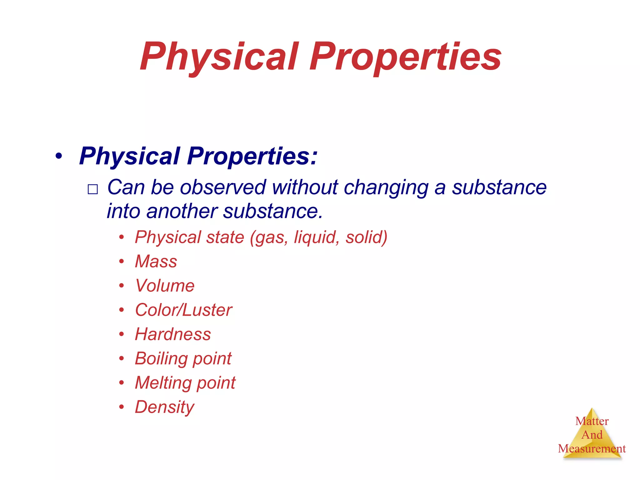 Physical Properties Physical Properties: Can be observed without changing a substance into another substance. Physical state (gas, liquid, solid)  Mass Volume Color/Luster Hardness Boiling point  Melting point Density 