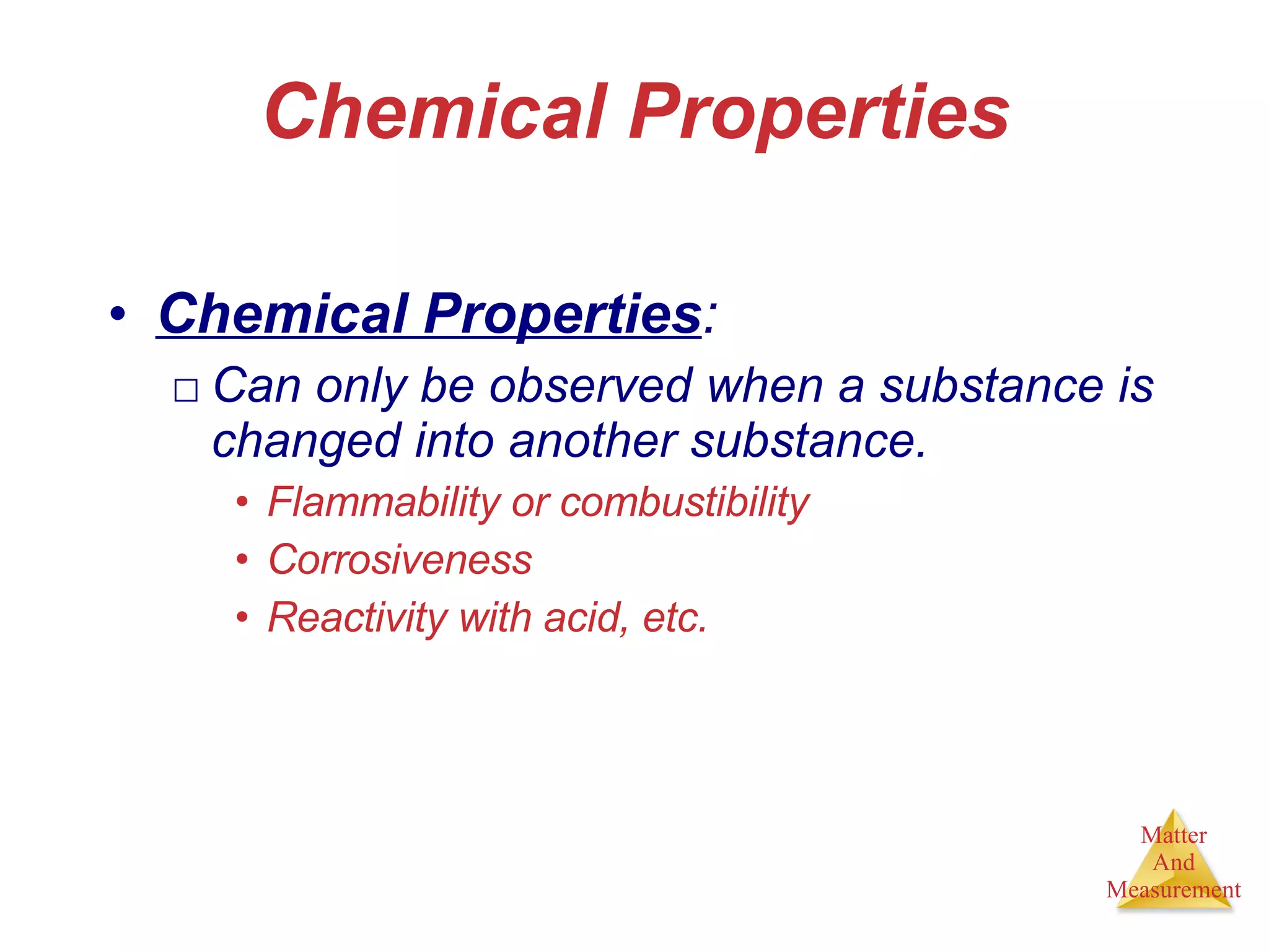 Chemical Properties Chemical Properties : Can only be observed when a substance is changed into another substance. Flammability or combustibility  Corrosiveness Reactivity with acid, etc. 