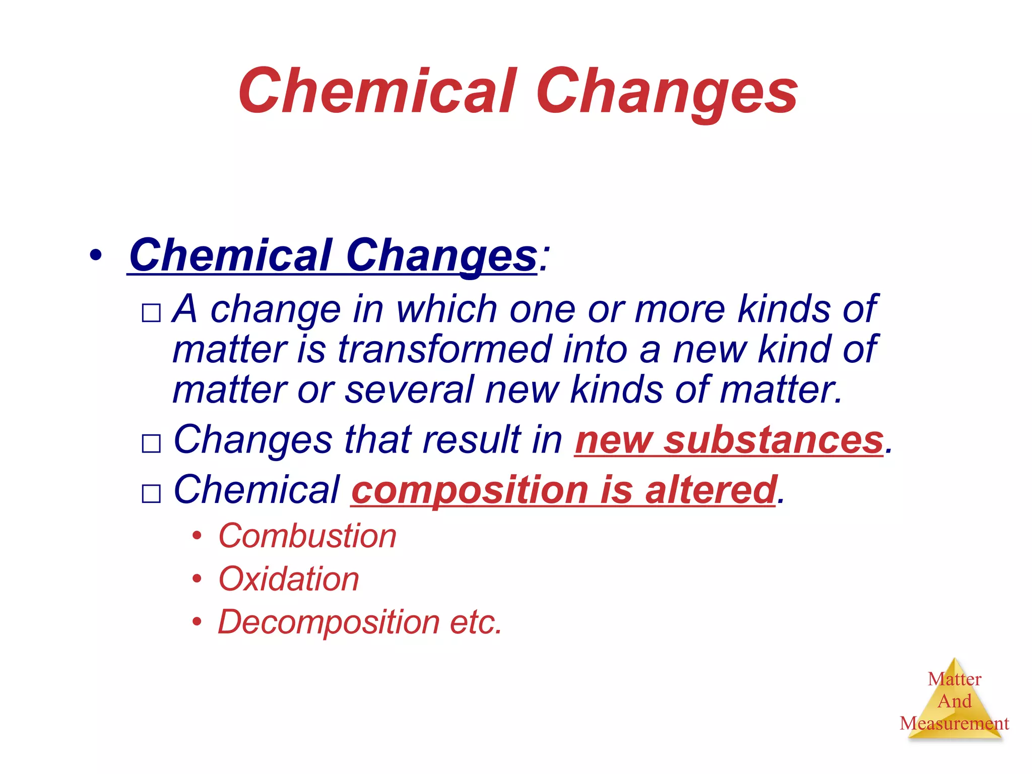 Chemical Changes Chemical Changes : A change in which one or more kinds of matter is transformed into a new kind of matter or several new kinds of matter.  Changes that result in  new substances . Chemical  composition is altered . Combustion  Oxidation  Decomposition etc. 