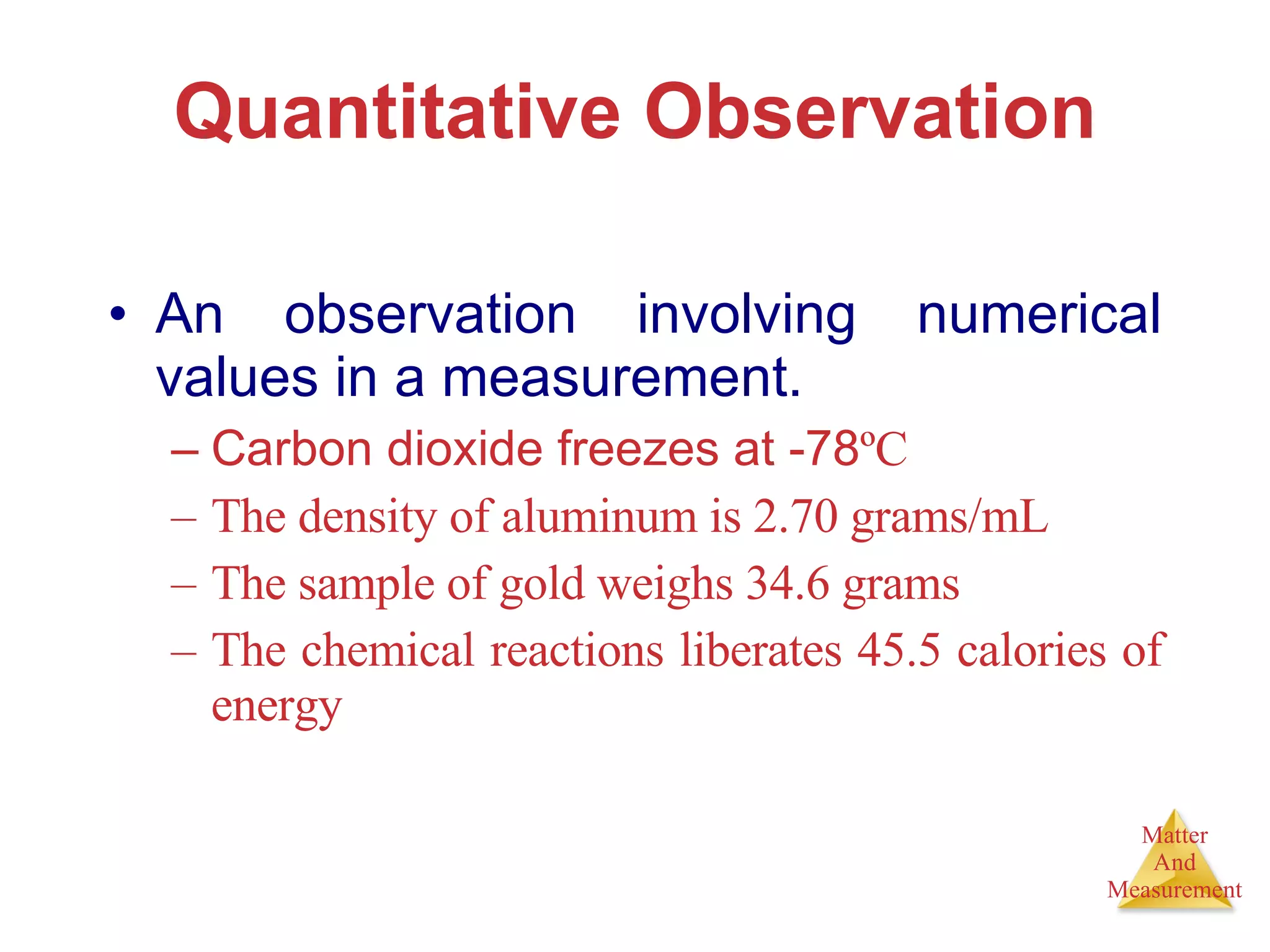 Quantitative Observation An observation involving numerical values in a measurement. Carbon dioxide freezes at -78 ºC The density of aluminum is 2.70 grams/mL The sample of gold weighs 34.6 grams The chemical reactions liberates 45.5 calories of energy 