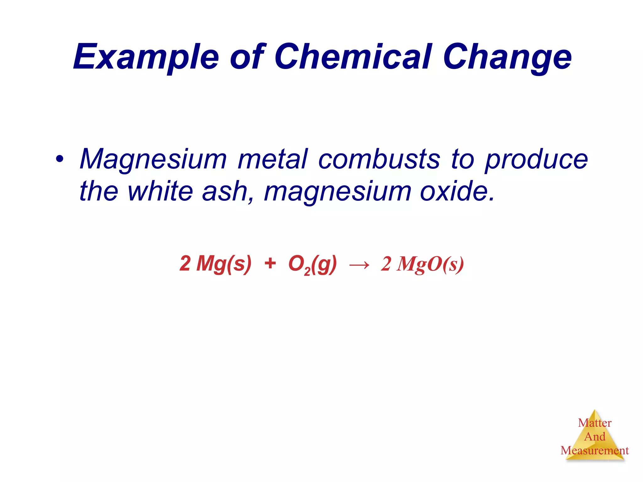 Example of Chemical Change Magnesium metal combusts to produce the white ash, magnesium oxide. 2 Mg(s)  +  O 2 (g)  ->  2 MgO(s) 
