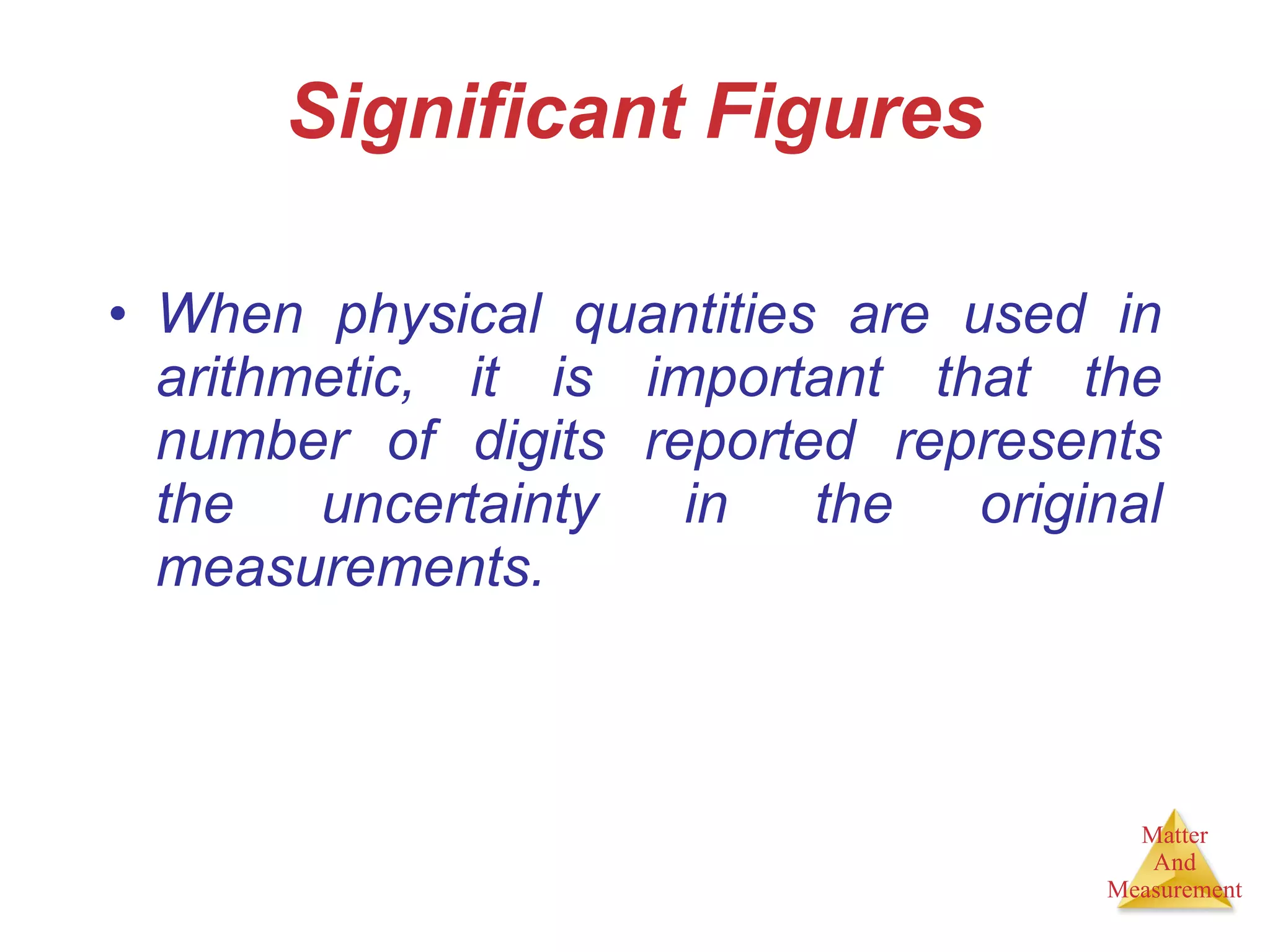 Significant Figures When physical quantities are used in arithmetic, it is important that the number of digits reported represents the uncertainty in the original measurements. 