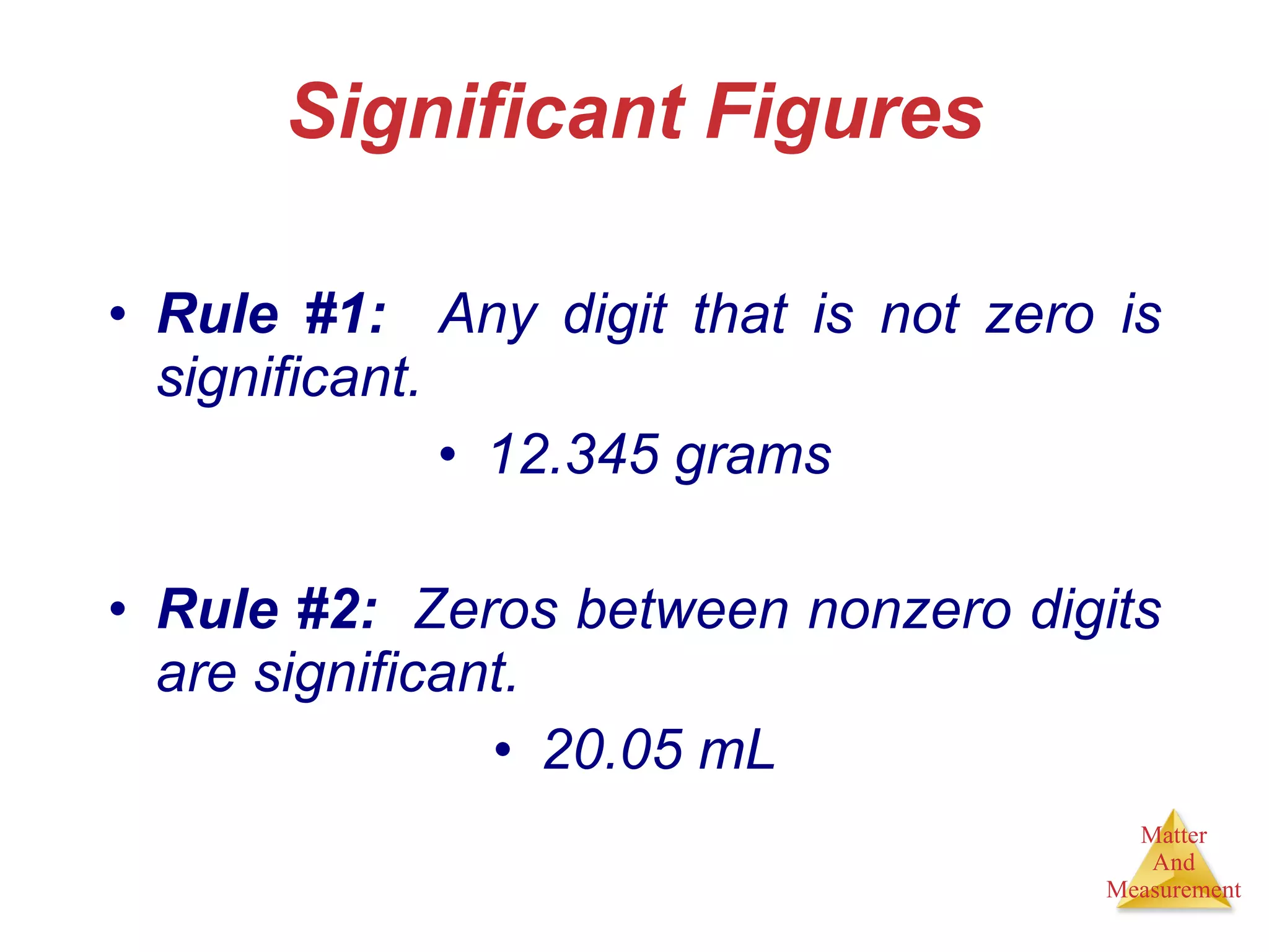 Significant Figures Rule #1:   Any digit that is not zero is significant. 12.345 grams Rule #2:   Zeros between nonzero digits are significant. 20.05 mL 