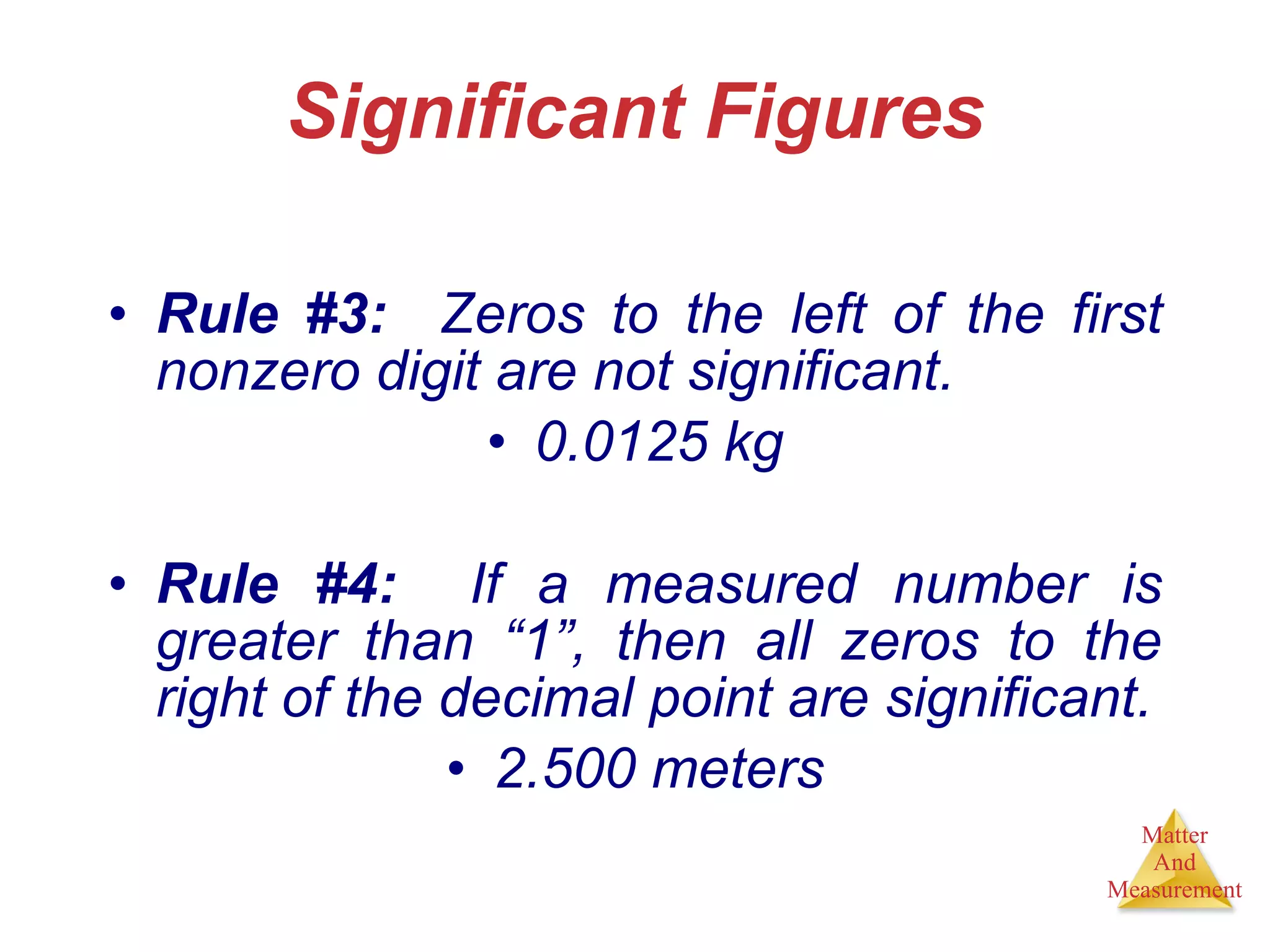 Significant Figures Rule #3:   Zeros to the left of the first nonzero digit are not significant. 0.0125 kg Rule #4:   If a measured number is greater than “1”, then all zeros to the right of the decimal point are significant. 2.500 meters 