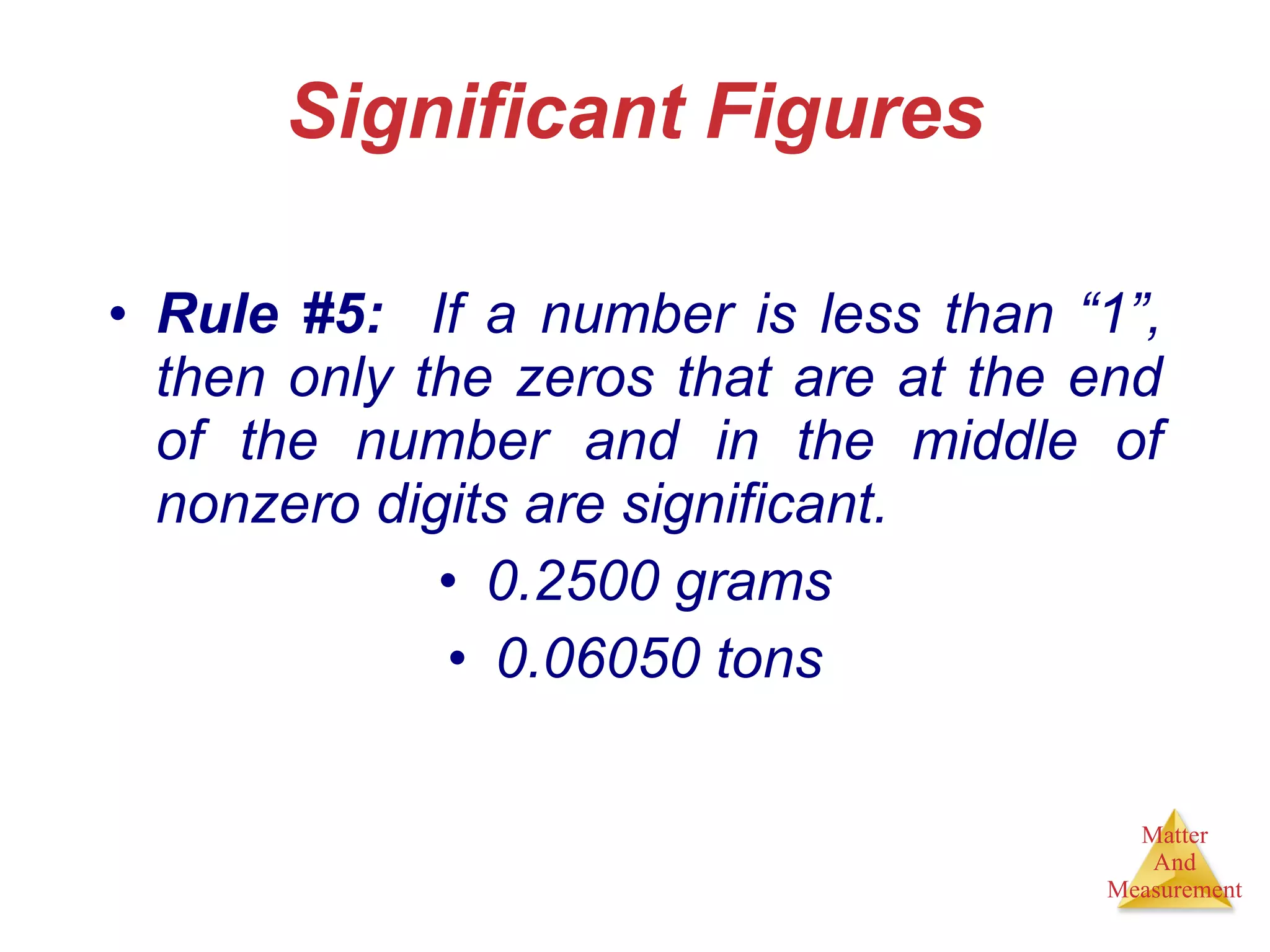 Significant Figures Rule #5:   If a number is less than “1”, then only the zeros that are at the end of the number and in the middle of nonzero digits are significant. 0.2500 grams 0.06050 tons 