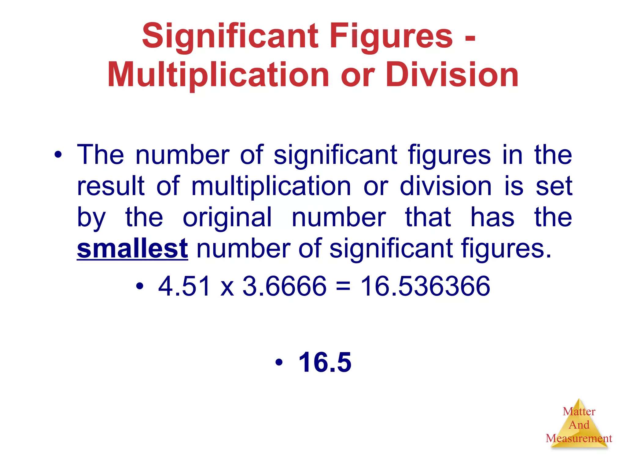 Significant Figures -  Multiplication or Division The number of significant figures in the result of multiplication or division is set by the original number that has the  smallest  number of significant figures. 4.51 x 3.6666 = 16.536366 16.5 