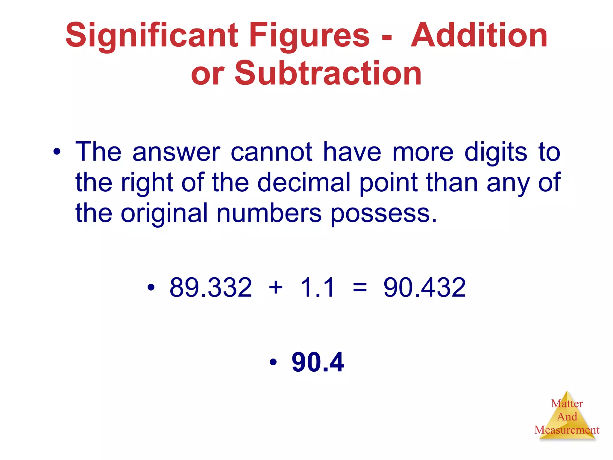 Significant Figures -  Addition or Subtraction The answer cannot have more digits to the right of the decimal point than any of the original numbers possess. 89.332  +  1.1  =  90.432 90.4 