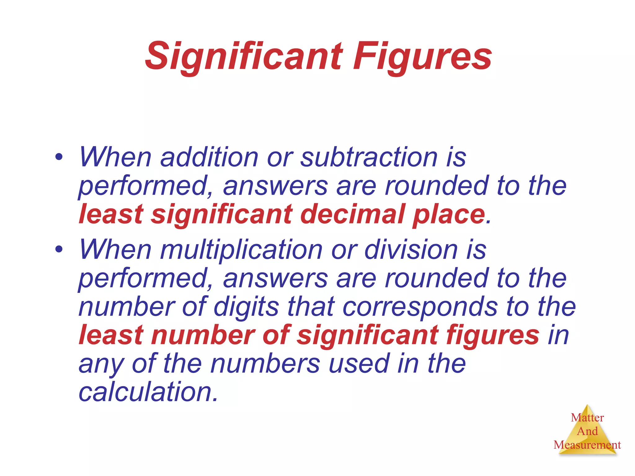 Significant Figures When addition or subtraction is performed, answers are rounded to the  least significant decimal place . When multiplication or division is performed, answers are rounded to the number of digits that corresponds to the  least number of significant figures  in any of the numbers used in the calculation. 