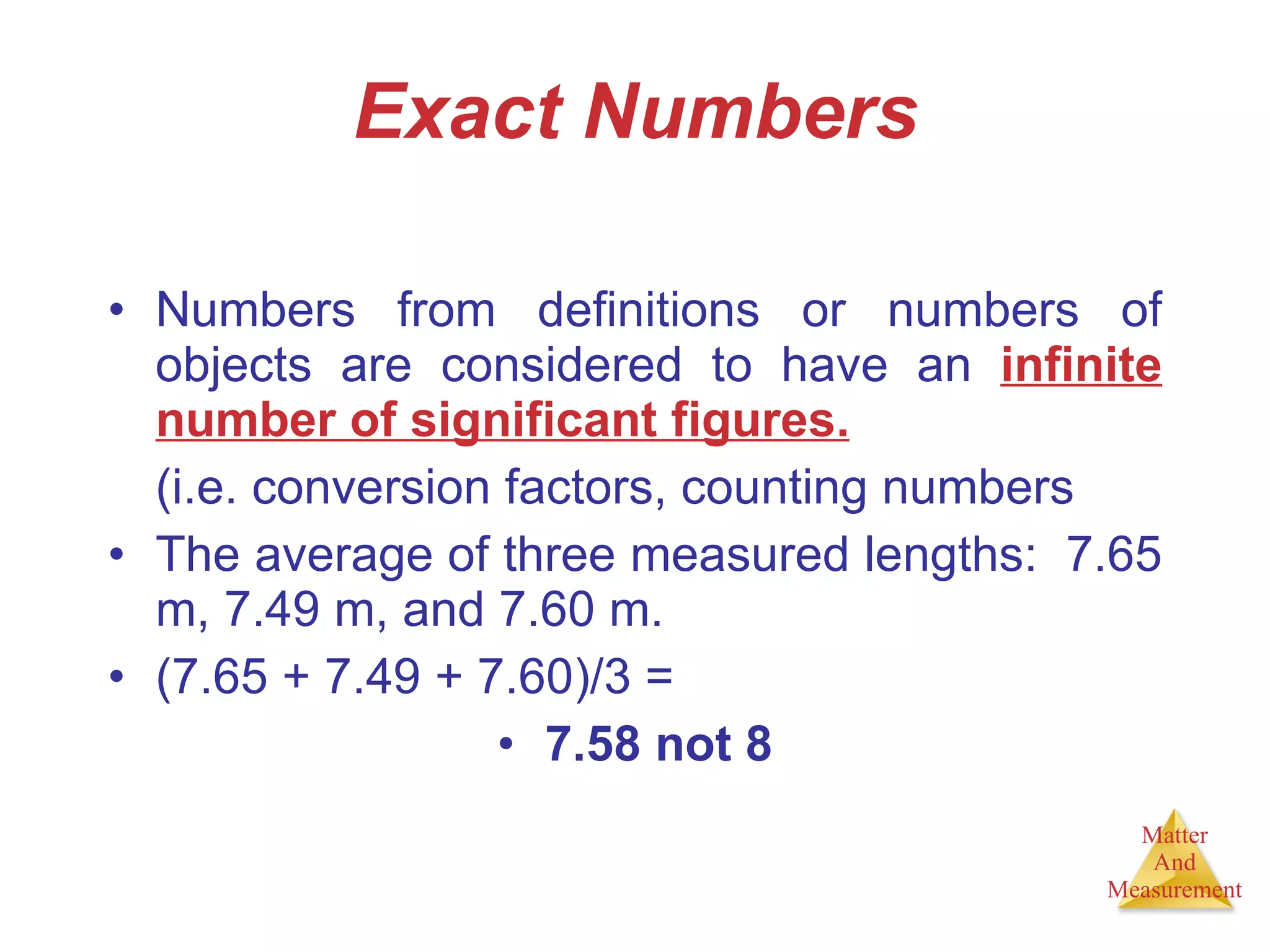 Exact Numbers Numbers from definitions or numbers of objects are considered to have an  infinite number of significant figures. (i.e. conversion factors, counting numbers The average of three measured lengths:  7.65 m, 7.49 m, and 7.60 m. (7.65 + 7.49 + 7.60)/3 =  7.58 not 8 