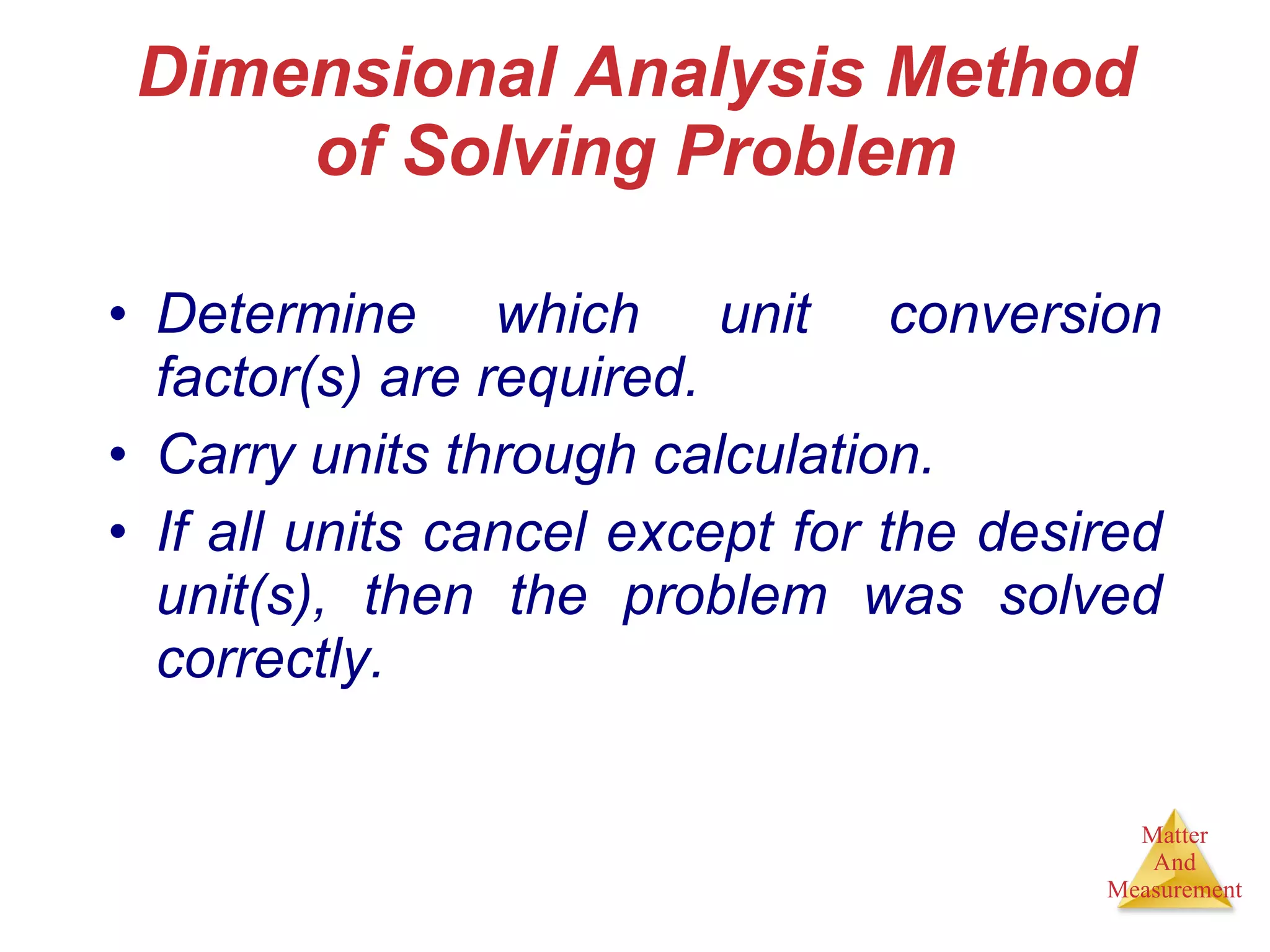 Dimensional Analysis Method of Solving Problem Determine which unit conversion factor(s) are required. Carry units through calculation. If all units cancel except for the desired unit(s), then the problem was solved correctly. 