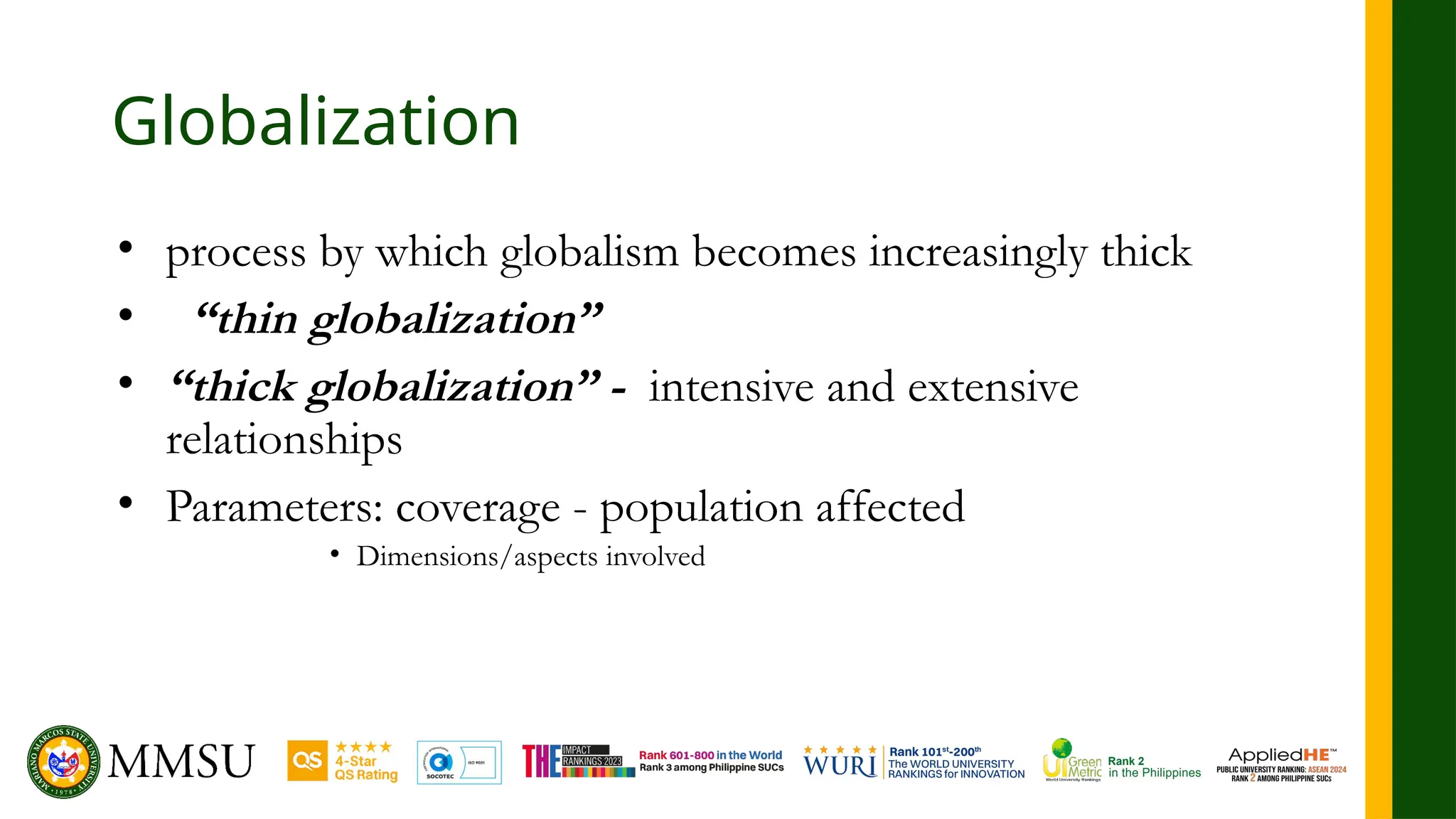 Globalization
• process by which globalism becomes increasingly thick
• “thin globalization”
• “thick globalization” - intensive and extensive
relationships
• Parameters: coverage - population affected
• Dimensions/aspects involved
 