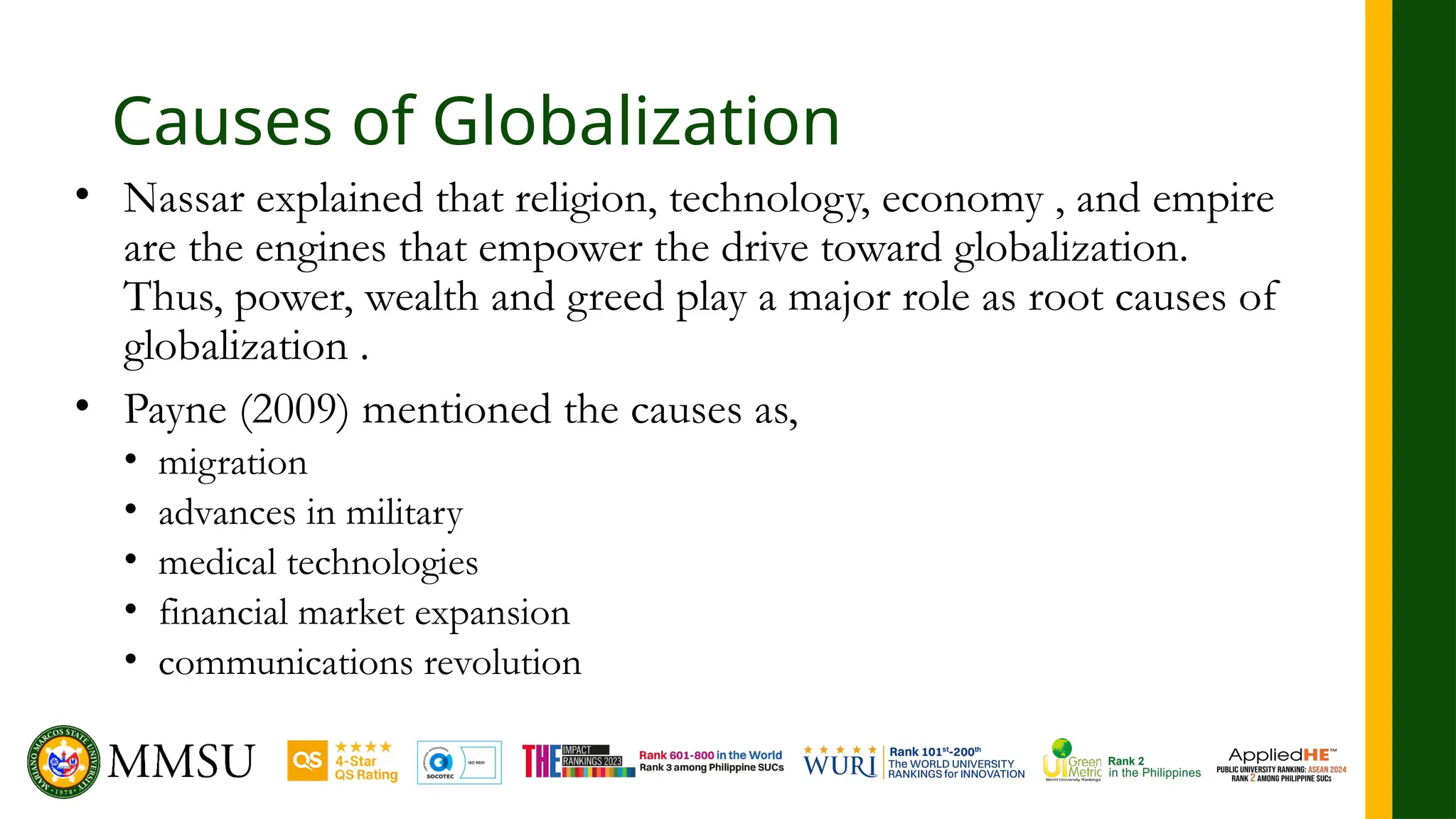 Causes of Globalization
• Nassar explained that religion, technology, economy , and empire
are the engines that empower the drive toward globalization.
Thus, power, wealth and greed play a major role as root causes of
globalization .
• Payne (2009) mentioned the causes as,
• migration
• advances in military
• medical technologies
• financial market expansion
• communications revolution
 