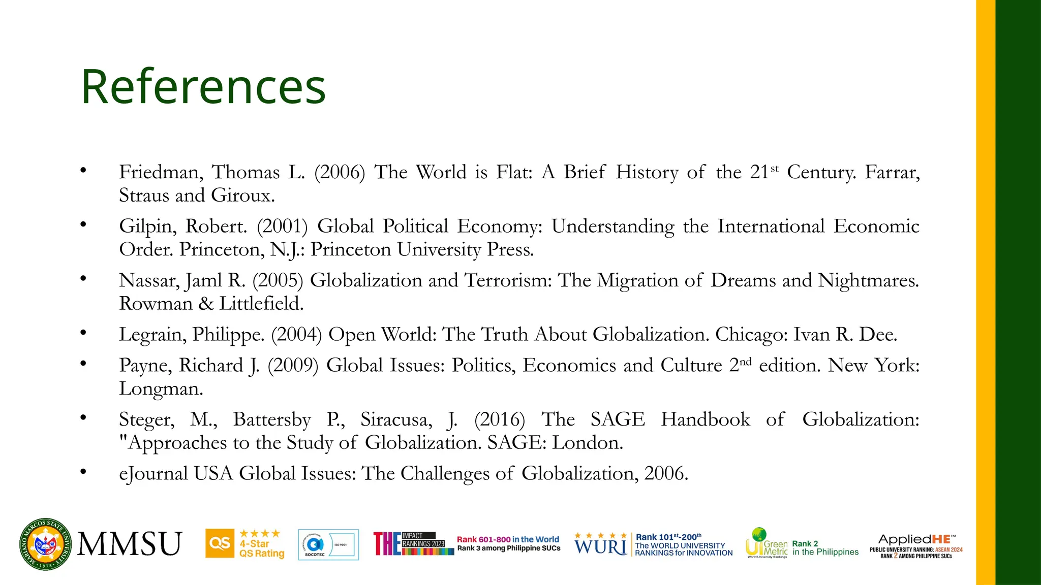 References
• Friedman, Thomas L. (2006) The World is Flat: A Brief History of the 21st
Century. Farrar,
Straus and Giroux.
• Gilpin, Robert. (2001) Global Political Economy: Understanding the International Economic
Order. Princeton, N.J.: Princeton University Press.
• Nassar, Jaml R. (2005) Globalization and Terrorism: The Migration of Dreams and Nightmares.
Rowman & Littlefield.
• Legrain, Philippe. (2004) Open World: The Truth About Globalization. Chicago: Ivan R. Dee.
• Payne, Richard J. (2009) Global Issues: Politics, Economics and Culture 2nd
edition. New York:
Longman.
• Steger, M., Battersby P., Siracusa, J. (2016) The SAGE Handbook of Globalization:
"Approaches to the Study of Globalization. SAGE: London.
• eJournal USA Global Issues: The Challenges of Globalization, 2006.
 