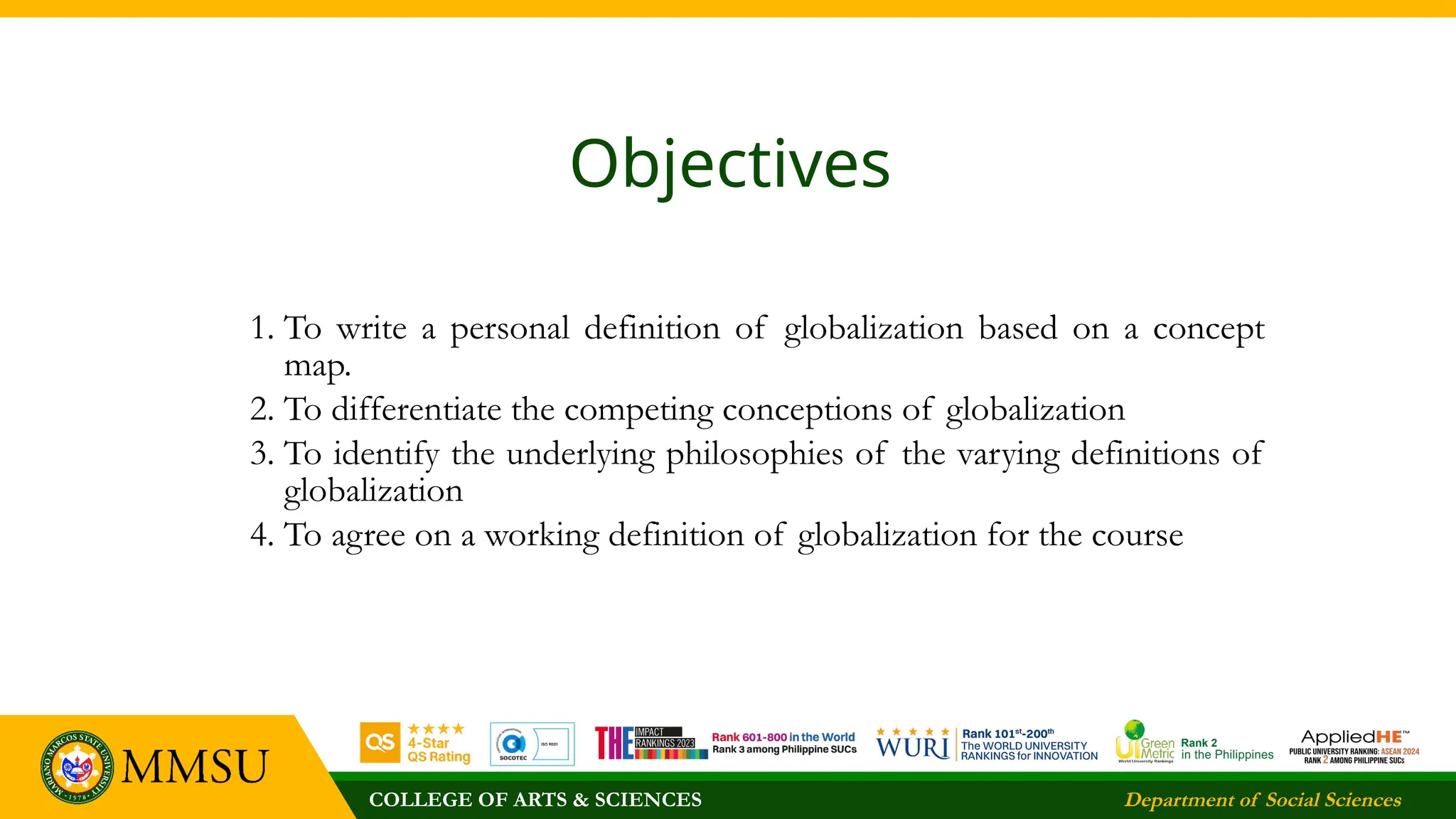 COLLEGE OF ARTS & SCIENCES Department of Social Sciences
Objectives
1. To write a personal definition of globalization based on a concept
map.
2. To differentiate the competing conceptions of globalization
3. To identify the underlying philosophies of the varying definitions of
globalization
4. To agree on a working definition of globalization for the course
 