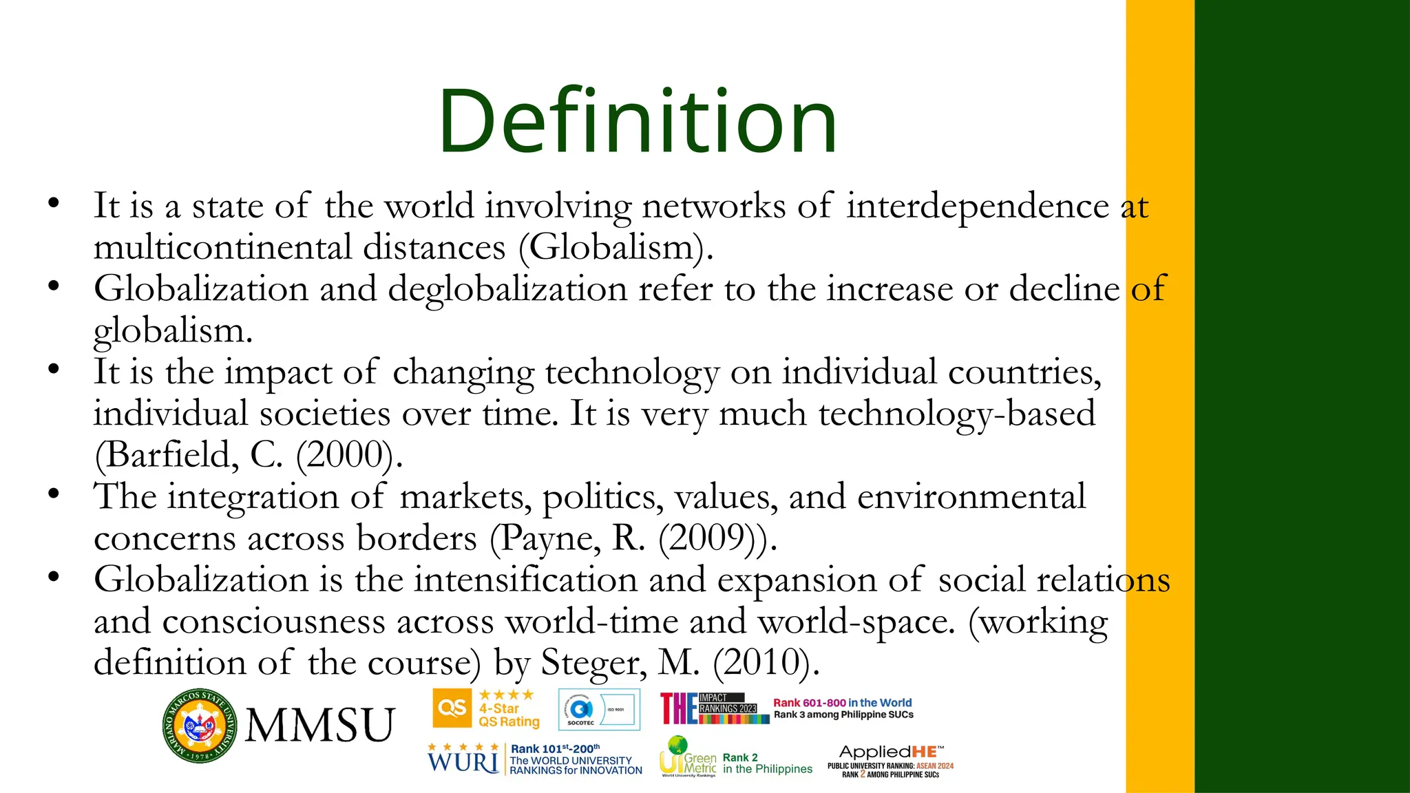 Definition
• It is a state of the world involving networks of interdependence at
multicontinental distances (Globalism).
• Globalization and deglobalization refer to the increase or decline of
globalism.
• It is the impact of changing technology on individual countries,
individual societies over time. It is very much technology-based
(Barfield, C. (2000).
• The integration of markets, politics, values, and environmental
concerns across borders (Payne, R. (2009)).
• Globalization is the intensification and expansion of social relations
and consciousness across world-time and world-space. (working
definition of the course) by Steger, M. (2010).
 