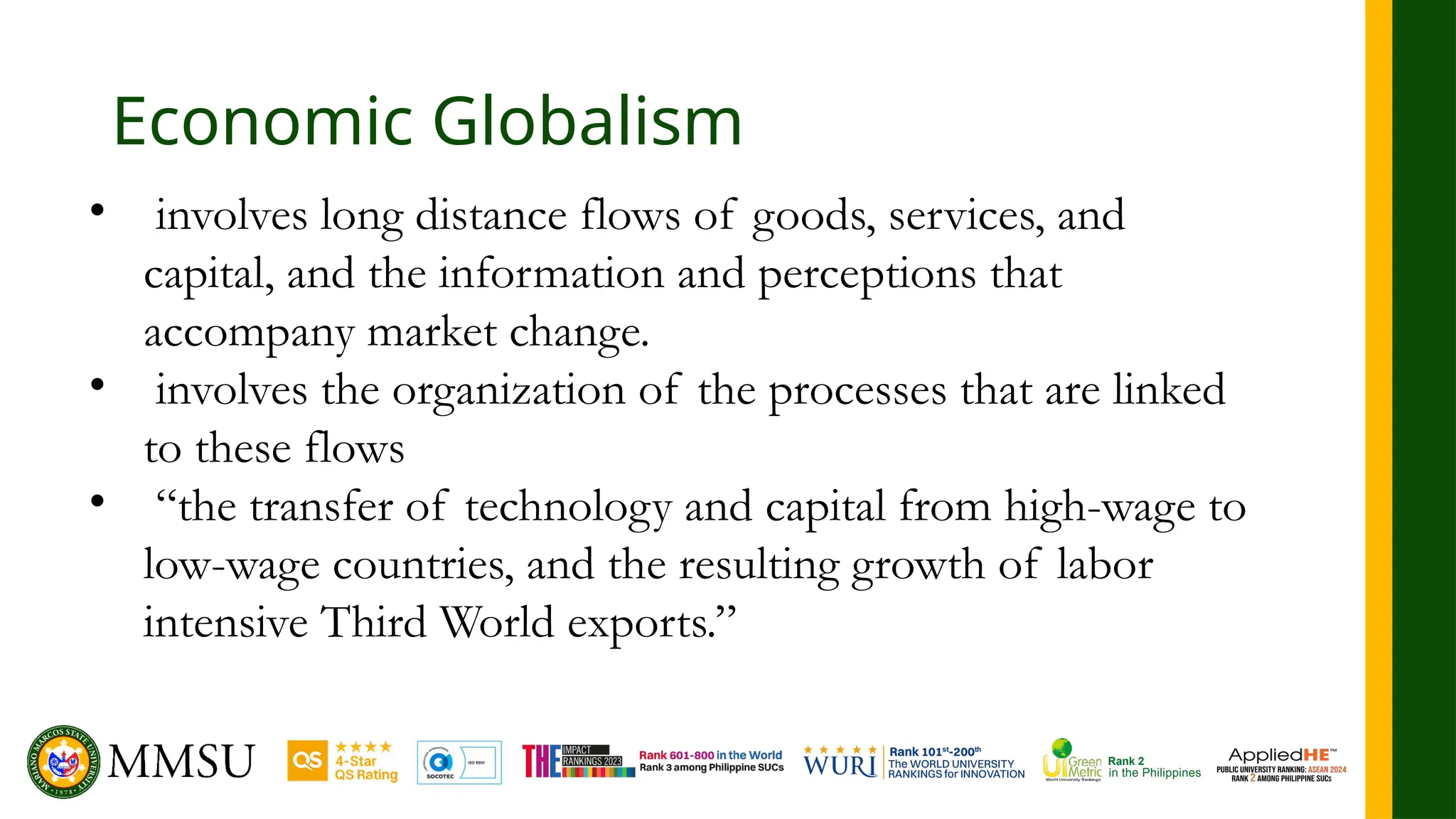 Economic Globalism
• involves long distance flows of goods, services, and
capital, and the information and perceptions that
accompany market change.
• involves the organization of the processes that are linked
to these flows
• “the transfer of technology and capital from high-wage to
low-wage countries, and the resulting growth of labor
intensive Third World exports.”
 
