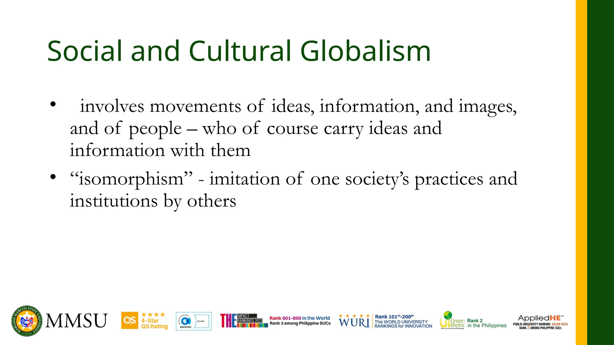 Social and Cultural Globalism
• involves movements of ideas, information, and images,
and of people – who of course carry ideas and
information with them
• “isomorphism” - imitation of one society’s practices and
institutions by others
 