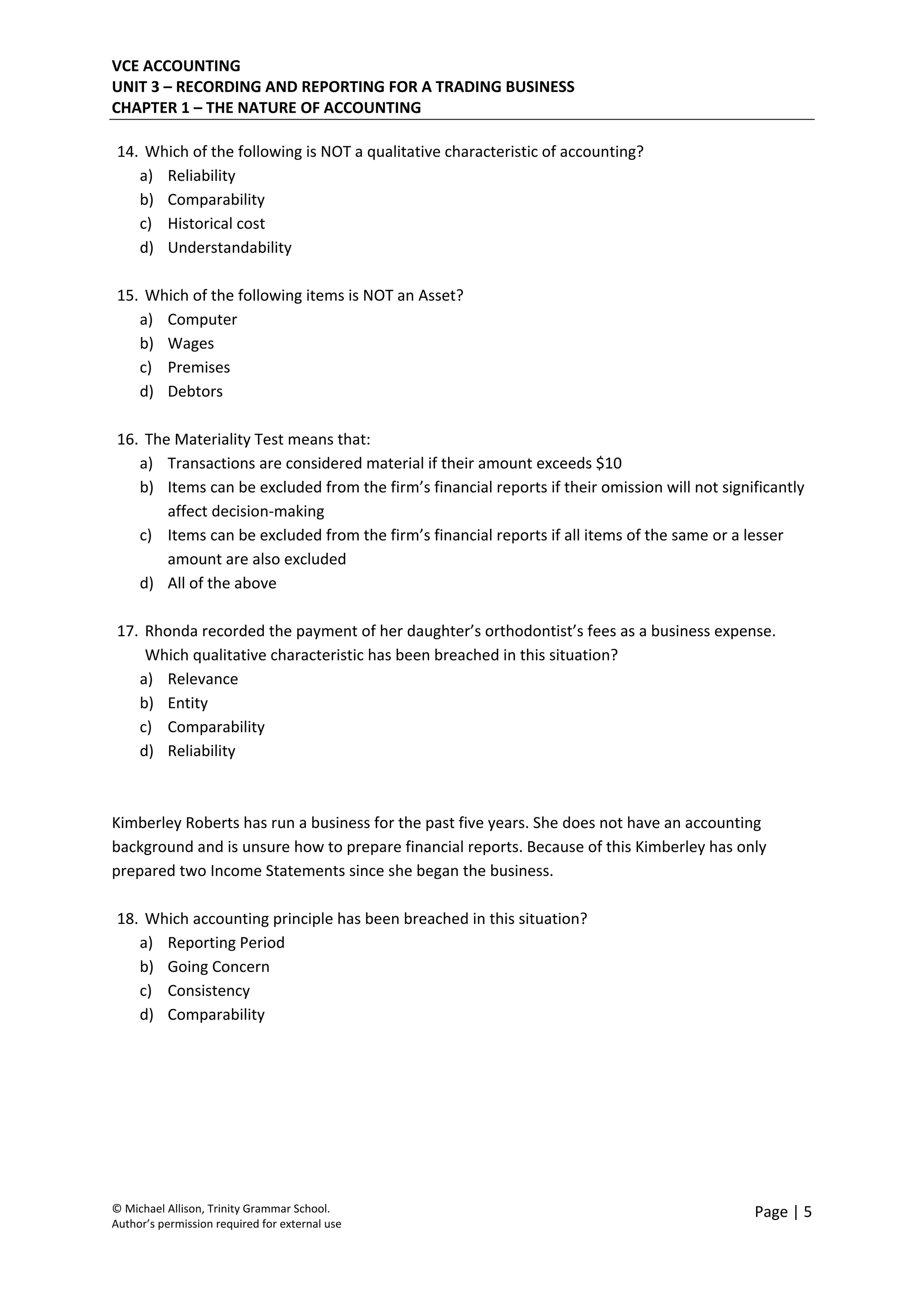 VCE ACCOUNTING 
UNIT 3 – RECORDING AND REPORTING FOR A TRADING BUSINESS 
CHAPTER 1 – THE NATURE OF ACCOUNTING 
 
© Michael Allison, Trinity Grammar School.
Author’s permission required for external use
Page | 5 
 
14. Which of the following is NOT a qualitative characteristic of accounting? 
a) Reliability 
b) Comparability 
c) Historical cost 
d) Understandability  
 
15. Which of the following items is NOT an Asset? 
a) Computer 
b) Wages 
c) Premises 
d) Debtors 
 
16. The Materiality Test means that: 
a) Transactions are considered material if their amount exceeds $10 
b) Items can be excluded from the firm’s financial reports if their omission will not significantly 
affect decision‐making 
c) Items can be excluded from the firm’s financial reports if all items of the same or a lesser 
amount are also excluded 
d) All of the above 
 
17. Rhonda recorded the payment of her daughter’s orthodontist’s fees as a business expense. 
Which qualitative characteristic has been breached in this situation? 
a) Relevance 
b) Entity 
c) Comparability 
d) Reliability 
 
 
Kimberley Roberts has run a business for the past five years. She does not have an accounting 
background and is unsure how to prepare financial reports. Because of this Kimberley has only 
prepared two Income Statements since she began the business. 
 
18. Which accounting principle has been breached in this situation? 
a) Reporting Period 
b) Going Concern 
c) Consistency 
d) Comparability 
 
 
 