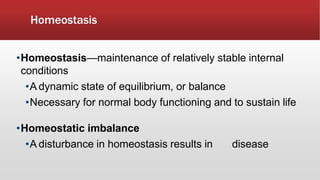Homeostasis
•Homeostasis—maintenance of relatively stable internal
conditions
•A dynamic state of equilibrium, or balance
•Necessary for normal body functioning and to sustain life
•Homeostatic imbalance
•A disturbance in homeostasis results in disease
 