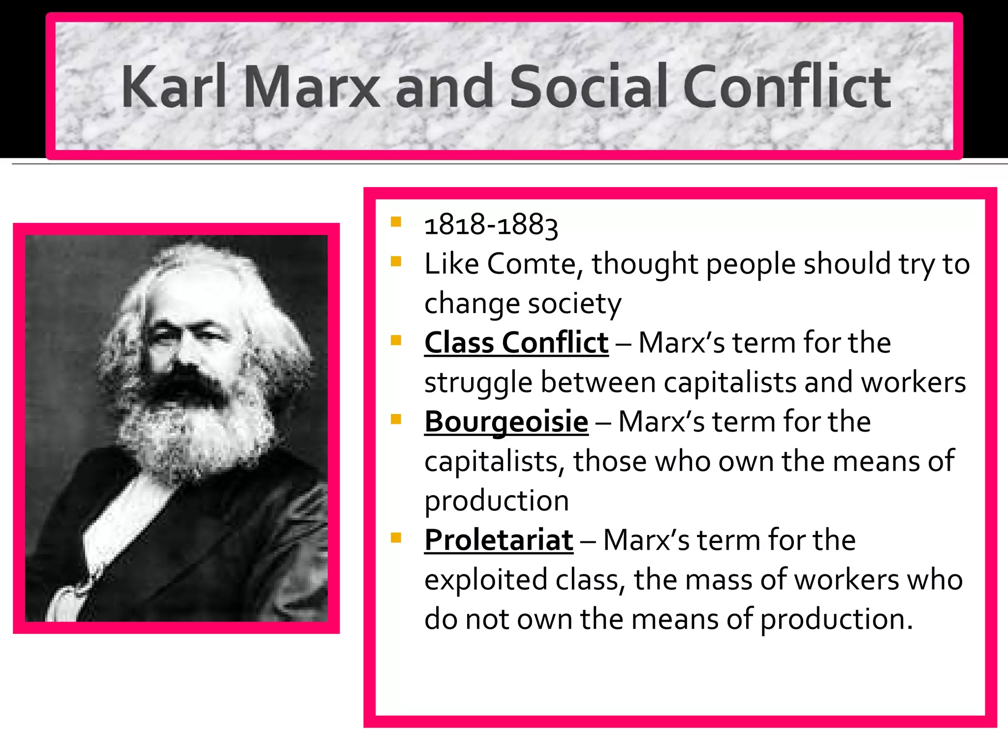 1818-1883 Like Comte, thought people should try to change society Class Conflict  – Marx’s term for the struggle between capitalists and workers Bourgeoisie  – Marx’s term for the capitalists, those who own the means of production Proletariat  – Marx’s term for the exploited class, the mass of workers who do not own the means of production. 