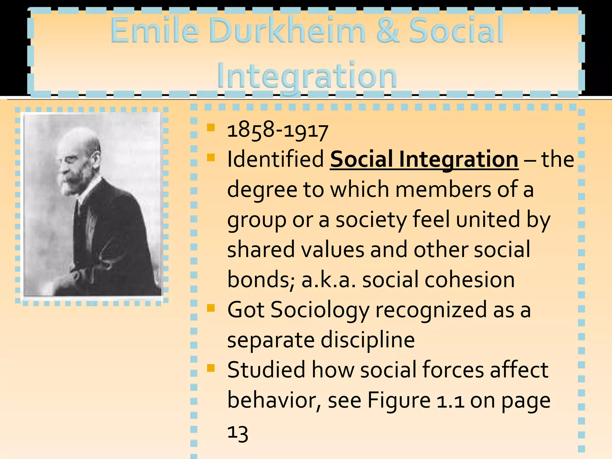 1858-1917 Identified  Social Integration   – the degree to which members of a group or a society feel united by shared values and other social bonds; a.k.a. social cohesion Got Sociology recognized as a separate discipline Studied how social forces affect behavior, see Figure 1.1 on page 13 