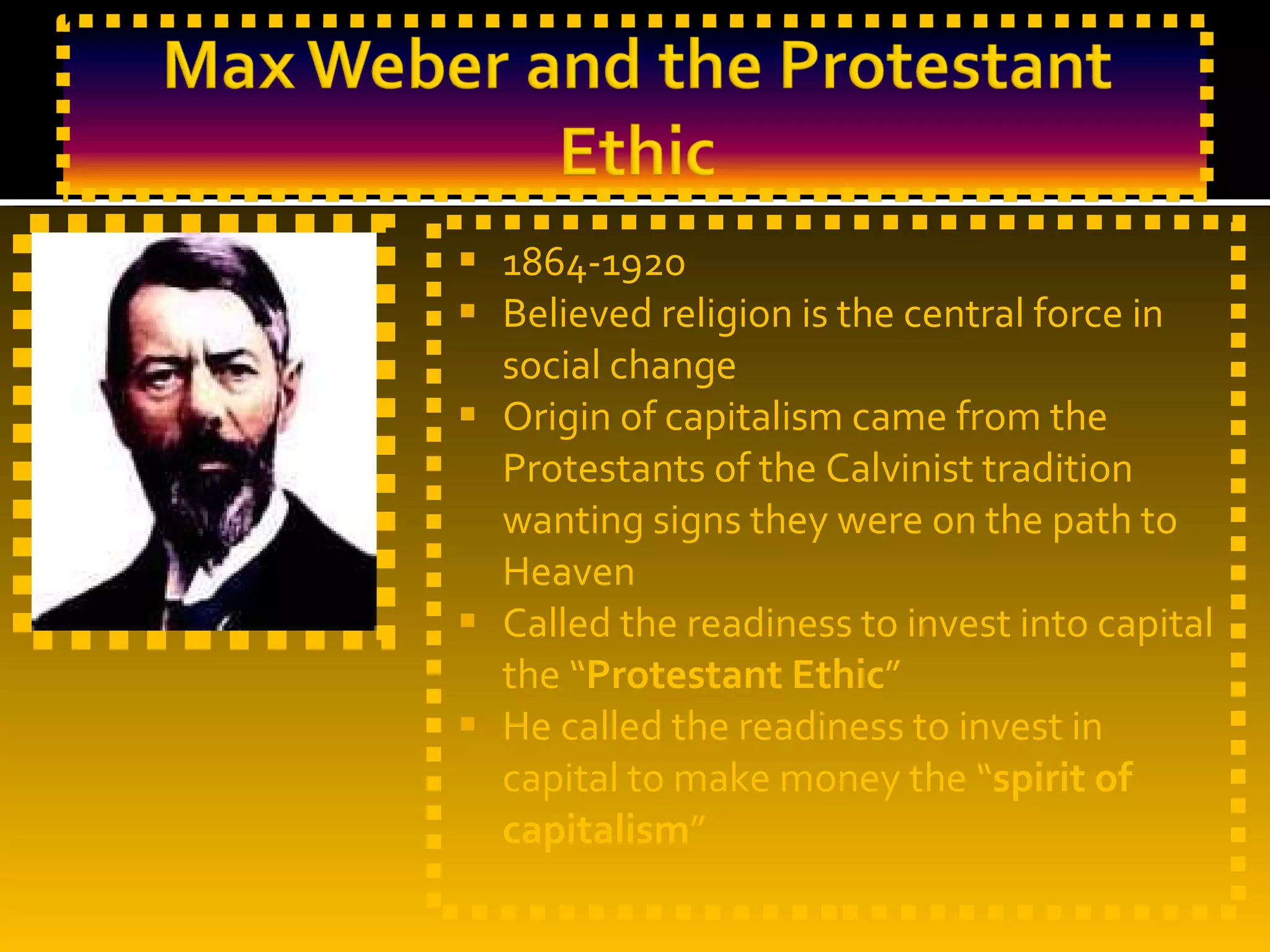 1864-1920 Believed religion is the central force in social change Origin of capitalism came from the Protestants of the Calvinist tradition wanting signs they were on the path to Heaven Called the readiness to invest into capital the “ Protestant Ethic ” He called the readiness to invest in capital to make money the “ spirit of capitalism ” 