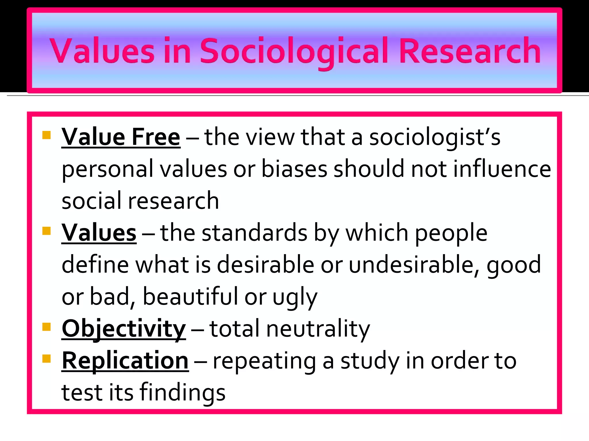 Value Free   – the view that a sociologist’s personal values or biases should not influence social research Values  – the standards by which people define what is desirable or undesirable, good or bad, beautiful or ugly Objectivity  – total neutrality Replication  – repeating a study in order to test its findings 