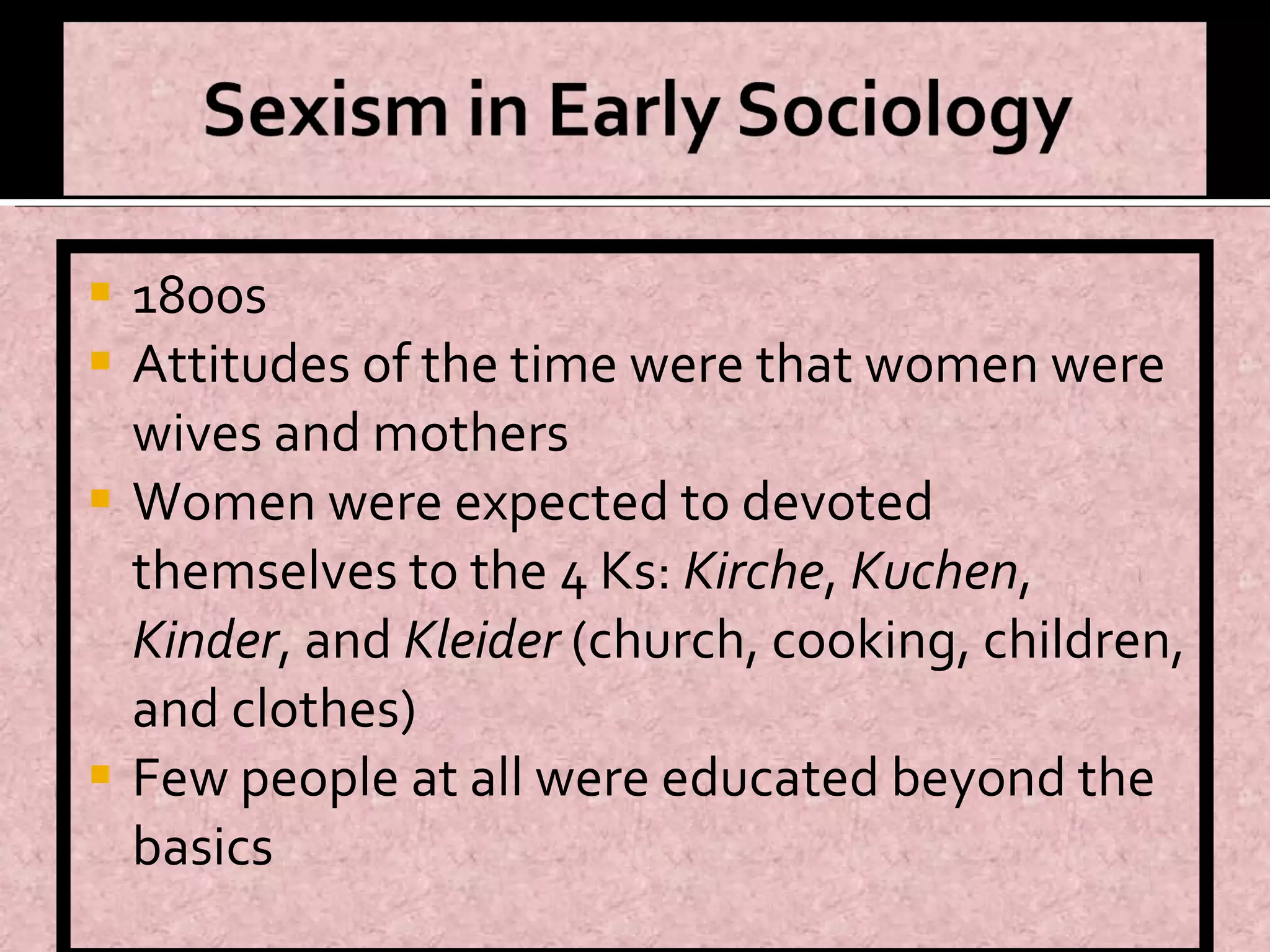 1800s Attitudes of the time were that women were wives and mothers Women were expected to devoted themselves to the 4 Ks:  Kirche ,  Kuchen ,  Kinder , and  Kleider  (church, cooking, children, and clothes) Few people at all were educated beyond the basics 