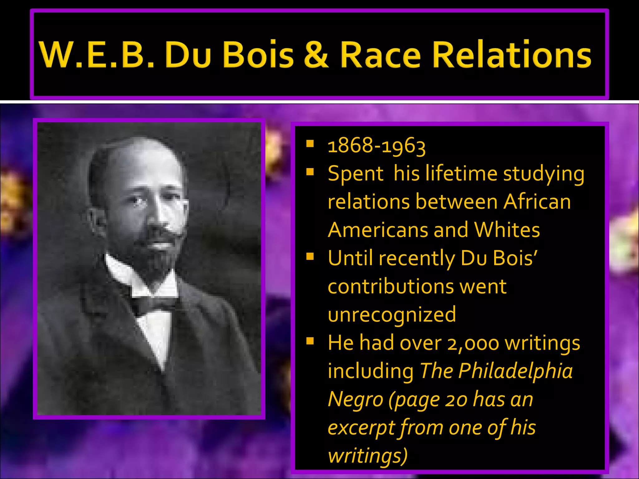 1868-1963 Spent  his lifetime studying relations between African Americans and Whites Until recently Du Bois’ contributions went unrecognized He had over 2,000 writings  including  The Philadelphia Negro (page 20 has an excerpt from one of his writings) 