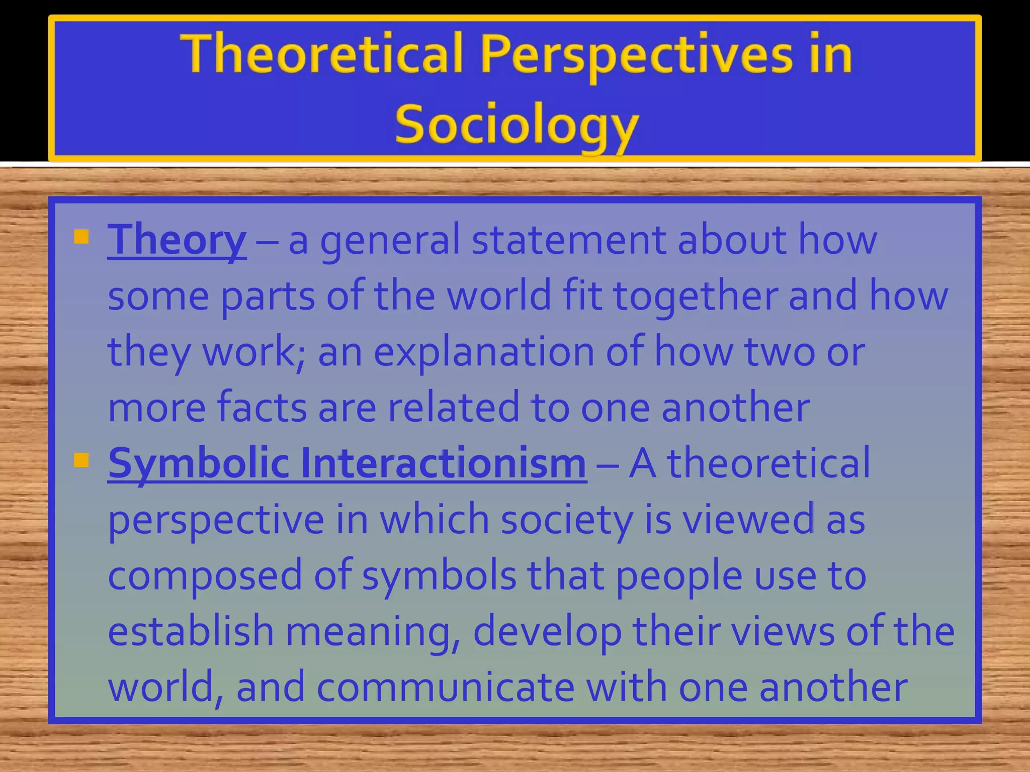 Theory  – a general statement about how some parts of the world fit together and how they work; an explanation of how two or more facts are related to one another Symbolic Interactionism  – A theoretical perspective in which society is viewed as composed of symbols that people use to establish meaning, develop their views of the world, and communicate with one another 