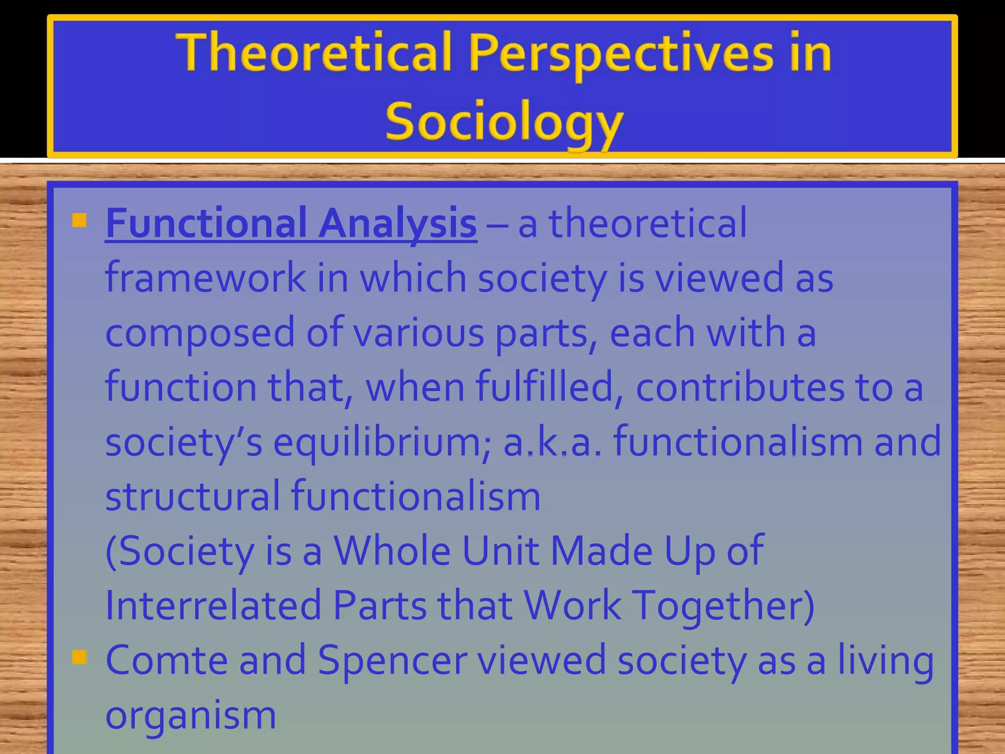 Functional Analysis  – a theoretical framework in which society is viewed as composed of various parts, each with a function that, when fulfilled, contributes to a society’s equilibrium; a.k.a. functionalism and structural functionalism (Society is a Whole Unit Made Up of Interrelated Parts that Work Together) Comte and Spencer viewed society as a living organism 