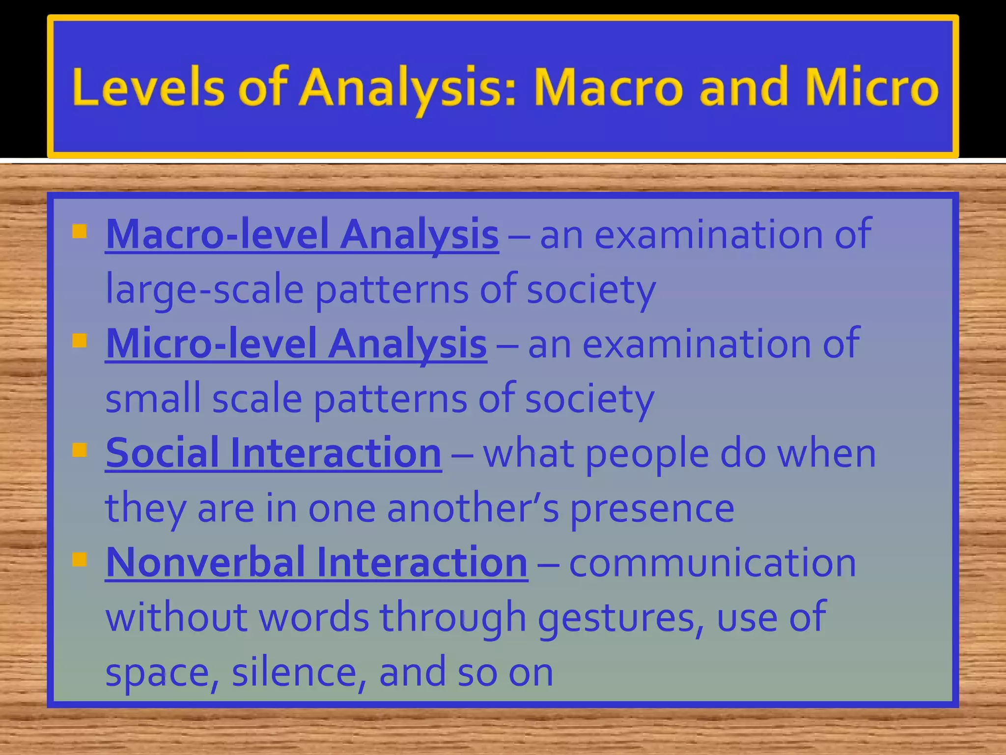 Macro-level Analysis  – an examination of large-scale patterns of society Micro-level Analysis  – an examination of small scale patterns of society Social Interaction  – what people do when they are in one another’s presence Nonverbal Interaction  – communication without words through gestures, use of space, silence, and so on 