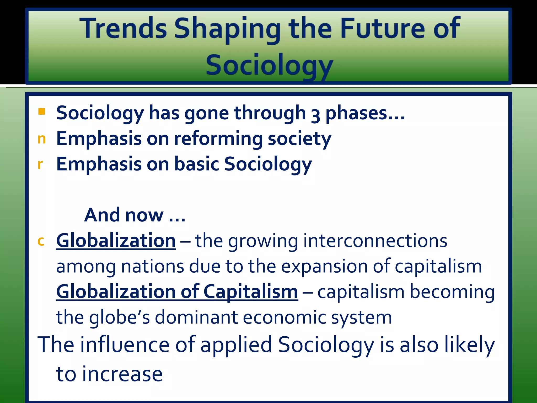 Sociology has gone through 3 phases… Emphasis on reforming society Emphasis on basic Sociology And now … Globalization  – the growing interconnections among nations due to the expansion of capitalism Globalization of Capitalism   – capitalism becoming the globe’s dominant economic system The influence of applied Sociology is also likely to increase 
