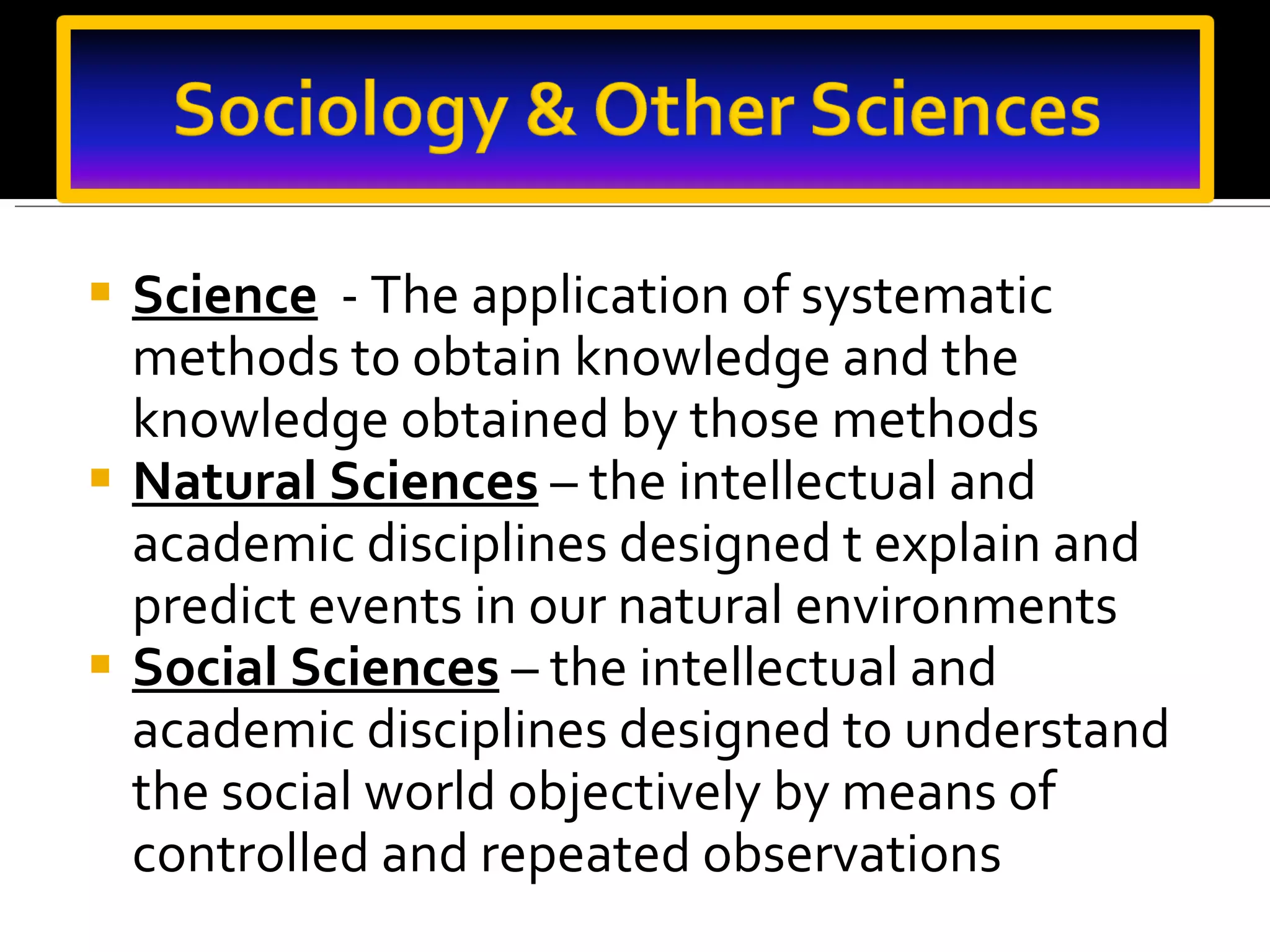 Science   - The application of systematic methods to obtain knowledge and the knowledge obtained by those methods Natural Sciences   – the intellectual and academic disciplines designed t explain and predict events in our natural environments Social Sciences   – the intellectual and academic disciplines designed to understand the social world objectively by means of controlled and repeated observations 