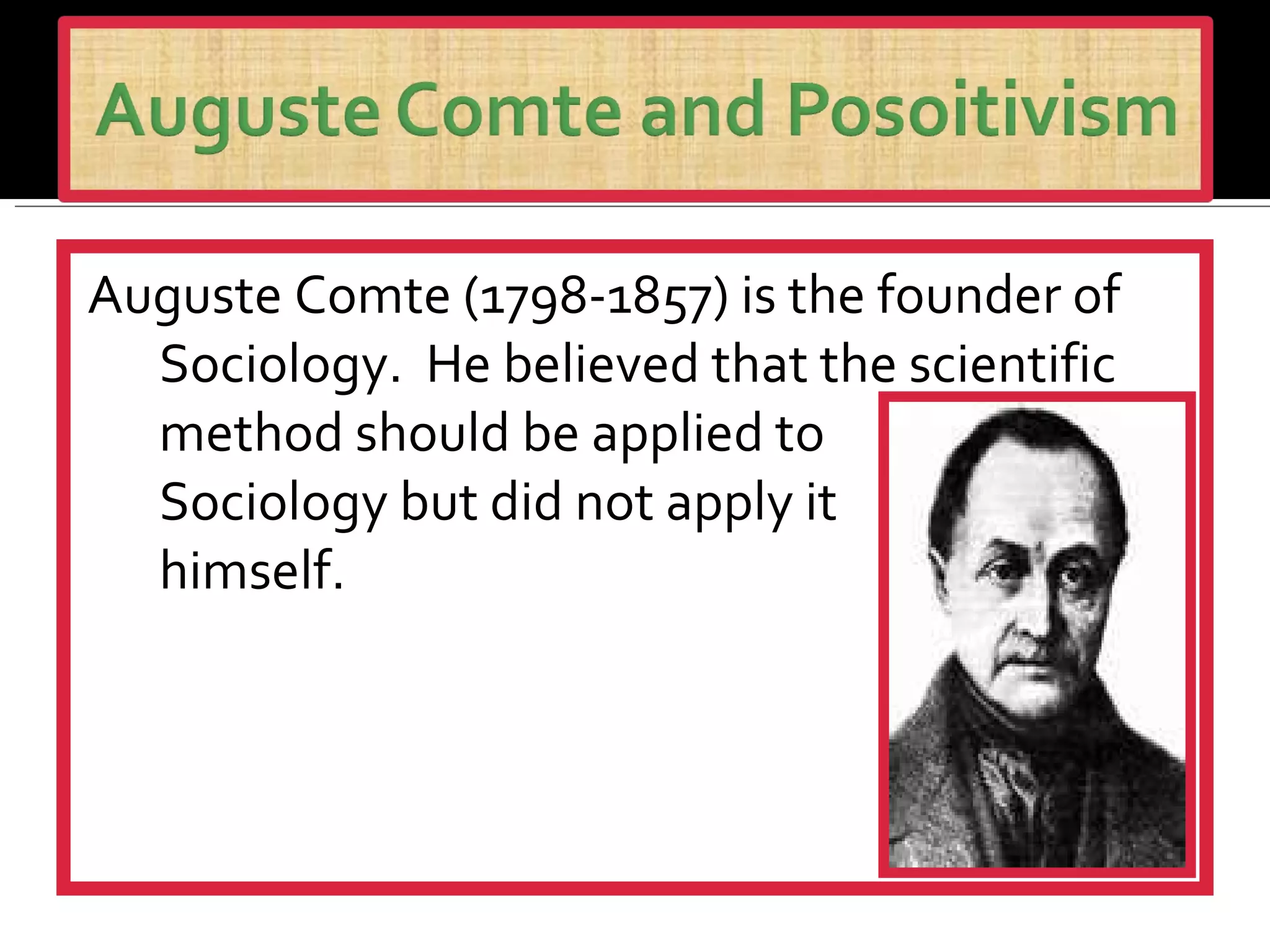 Auguste Comte (1798-1857) is the founder of Sociology.  He believed that the scientific method should be applied to  Sociology but did not apply it  himself. 