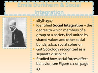 1858-1917 Identified  Social Integration   – the degree to which members of a group or a society feel united by shared values and other social bonds; a.k.a. social cohesion Got Sociology recognized as a separate discipline Studied how social forces affect behavior, see Figure 1.1 on page 13 