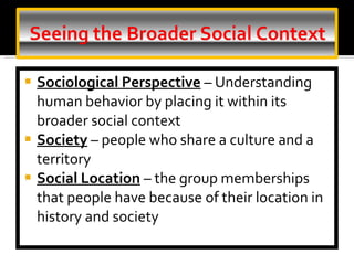Sociological Perspective   – Understanding human behavior by placing it within its broader social context Society  – people who share a culture and a territory Social Location   – the group memberships that people have because of their location in history and society 